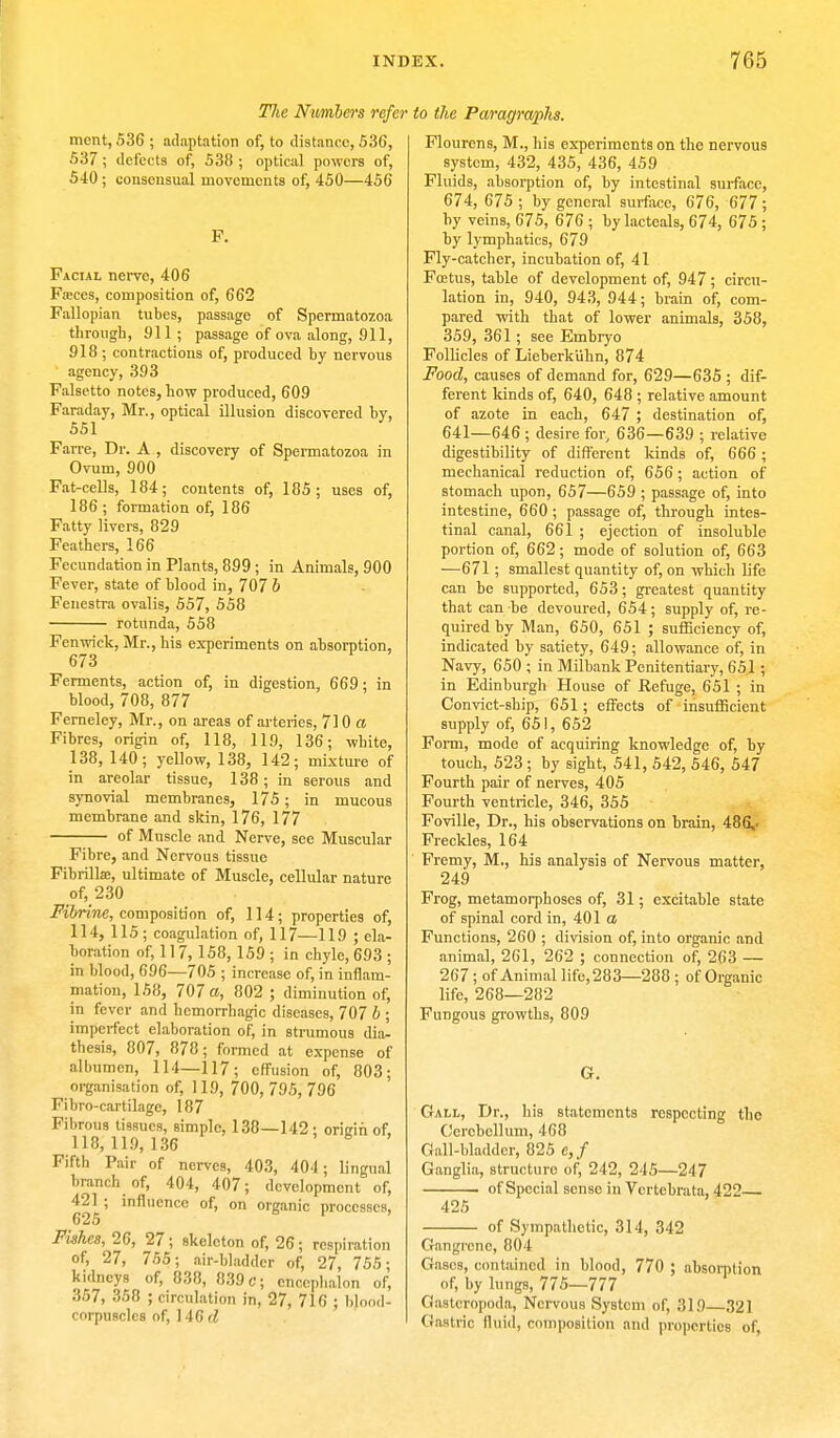 Hie Numbers refer to the Paragraphs, mcnt, 536 ; adaptation of, to distance, 536, 537 ; defects of, 538 ; optical powers of, 540; consensual movements of, 450—456 F. Facial nerve, 406 Faces, composition of, 662 Fallopian tubes, passage of Spermatozoa through, 911 ; passage of ova along, 911, 918; contractions of, produced by nervous agency, 393 Falsetto notes, how produced, 609 Faraday, Mr., optical illusion discovered by, 551 Farre, Dr. A , discovery of Spermatozoa in Ovum, 900 Fat-cells, 184; contents of, 185; uses of, 186; formation of, 186 Fatty livers, 829 Feathers, 166 Fecundation in Plants, 899; in Animals, 900 Fever, state of blood in, 707 b Fenestra ovalis, 557, 558 rotunda, 558 Fenwick, Mr., his experiments on absorption, 673 Ferments, action of, in digestion, 669; in blood, 708, 877 Ferneley, Mr., on areas of arteries, 710 a Fibres, origin of, 118, 119, 136; white, 138, 140; yellow, 138, 142; mixture of in areolar tissue, 138; in serous and synovial membranes, 175; in mucous membrane and skin, 176, 177 ■— of Muscle and Nerve, see Muscular Fibre, and Nervous tissue Fibrillaj, ultimate of Muscle, cellular nature of, 230 Fibrine, composition of, 114; properties of, 114, 115; coagulation of, 117—119 ; ela- boration of, 117, 158, 159 ; in chyle, 693 ; in blood, 696—705 ; increase of, in inflam- mation, 158, 707 a, 802 ; diminution of, in fever and hemorrhagic diseases, 707 b ; imperfect elaboration of, in strumous dia- thesis, 807, 878; formed at expense of albumen, 114—117; effusion of, 803; organisation of, 119, 700, 795, 796 Fibro-cartilage, 187 Fibrous tissues, simple, 138—142 ; origin of, 118,119,136 Fifth Pair of nerves, 403, 404; lingual branch of, 404, 407; development of, 421 ; influence of, on organic processes, 625 si, Fishes, 26, 27; skeleton of, 26; respiration of, 27, 755; air-bladder of, 27, 755; kidneys of, 838, 839 c; encephalon of, 357, 358 ; circulation in, 27, 716 ; blood- corpuscles of, ]46d Flourens, M., his experiments on the nervous system, 432, 435, 436, 459 Fluids, absorption of, by intestinal surface, 674, 675 ; by general surface, 676, 677; by veins, 675, 676 ; by lacteals, 674, 675 ; by lymphatics, 679 Fly-catcher, incubation of, 41 Foetus, table of development of, 947; circu- lation in, 940, 943, 944; brain of, com- pared with that of lower animals, 358, 359, 361; see Embryo Follicles of Lieberk'uhn, 874 Food, causes of demand for, 629—635 ; dif- ferent kinds of, 640, 648 ; relative amount of azote in each, 647 ; destination of, 641—646 ; desire for, 636—639 ; relative digestibility of different kinds of, 666; mechanical reduction of, 656 ; action of stomach upon, 657—659 ; passage of, into intestine, 660 ; passage of, through intes- tinal canal, 661 ; ejection of insoluble portion of, 662; mode of solution of, 663 —671 ; smallest quantity of, on which life can be supported, 653; greatest quantity that can be devoured, 654; supply of, re- quired by Man, 650, 651 ; sufficiency of, indicated by satiety, 649; allowance of, in Navy, 650 ; in Milbank Penitentiary, 651; in Edinburgh House of Refuge, 651 ; in Convict-ship, 651; effects of insufficient supply of, 651, 652 Form, mode of acquiring knowledge of, by touch, 523 ; by sight, 541, 542, 546, 547 Fourth pair of nerves, 405 Fourth ventricle, 346, 355 Foville, Dr., his observations on brain, 486,. Freckles, 164 Fremy, M., his analysis of Nervous matter, 249 Frog, metamorphoses of, 31; excitable state of spinal cord in, 401 a Functions, 260 ; division of, into organic and animal, 261, 262 ; connection of, 263 — 267; of Animal life,283—288 ; of Organic life, 268—282 Fungous growths, 809 G. Gall, Dr., his statements respecting the Cerebellum, 468 Gall-bladder, 825 e,f Ganglia, structure of, 242, 245—247 of Special sense in Vcrtebrata, 422 425 of Sympathetic, 314, 342 Gangrene, 804 Gases, contained in blood, 770 ; absorption of, by lungs, 775—777 Gasteropoda, Nervous System of, 319—321 Gastric fluid, composition and properties of,