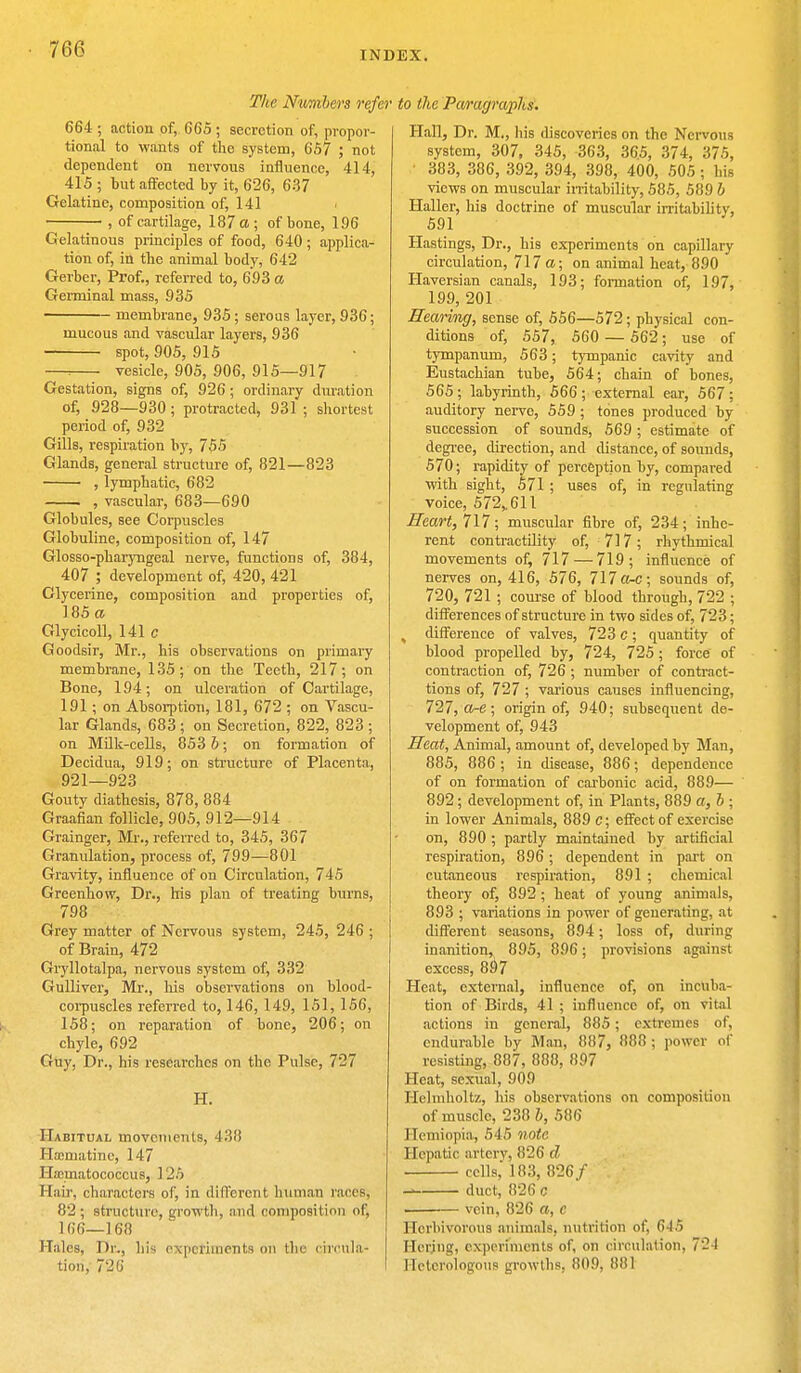 INDEX. The Numbers refer to the Paragraphs. 664 ; action of, 665 ; secretion of, propor- tional to wants of the system, 657 ; not dependent on nervous influence, 41 I, 415 ; but affected by it, 626, 637 Gelatine, composition of, 141 , of cartilage, 187 a ; of bone, 196 Gelatinous principles of food, 640; applica- tion of, in the animal body, 642 Gerber, Prof., referred to, 693 a Germinal mass, 935 membrane, 935; serous layer, 936; mucous and vascular layers, 936 spot, 905, 915 vesicle, 905, 906, 915—917 Gestation, signs of, 926 ; ordinary duration of, 928—930; protracted, 931 ; shortest period of, 932 Gills, respiration by, 755 Glands, general structure of, 821—823 , lymphatic, 682 , vascular, 683—690 Globules, see Coqrascles Globuline, composition of, 147 Glosso-pharyngeal nerve, functions of, 384, 407 ; development of, 420, 421 Glycerine, composition and properties of, 185 a Glycicoll, 141 c Goodsir, Mr., his observations on primary membrane, 135; on the Teeth, 217; on Bone, 194; on ulceration of Cartilage, 191; on Absorption, 181, 672 ; on Vascu- lar Glands, 683 ; on Secretion, 822, 823 ; on Milk-cells, 853 b; on formation of Decidua, 919; on structure of Placenta, 921—923 Gouty diathesis, 878, 884 Graafian follicle, 905, 912—914 Grainger, Mr., referred to, 345, 367 Granulation, process of, 799—801 Gravity, influence of on Circulation, 745 Greenhow, Dr., his plan of treating burns, 798 Grey matter of Nervous system, 245, 246 ; of Brain, 472 Gryllotalpa, nervous system of, 332 Gulliver, Mr., Ms observations on blood- corpuscles referred to, 146, 149, 151, 156, 158; on reparation of bone, 206; on chyle, 692 Guy, Dr., his researches on the Pulse, 727 H. Habitual movements, 4)!!! Hamiatine, 147 Hamvatococcus, 125 Hair, characters of, in different human races; 82; structure, growth, and composition of, 1G6—168 Hales, Dr., his experiments on the circula- tion,' 726 Hall, Dr. M., his discoveries on the Nervous system, 307, 345, 363, 365, 374, 375, 383, 386, 392, 394, 398, 400, 505; his views on muscular irritability, 585, 589 b Haller, his doctrine of muscular irritability, 591 Hastings, Dr., his experiments on capillary circulation, 717 a; on animal heat, 890 Haversian canals, 193; formation of, 197, 199, 201 Rearing, sense of, 556—572; physical con- ditions of, 557, 560 — 562; use of tympanum, 563; tympanic cavity and Eustachian tube, 564; chain of bones, 565; labyrinth, 566; external ear, 567; auditory nerve, 559 ; tones produced by succession of sounds, 569 ; estimate of degree, direction, and distance, of sounds, 570; rapidity of perception by, compared with sight, 571 ; uses of, in regulating voice, 572,. 611 Heart, 717; muscular fibre of, 234; inhe- rent contractility of, 717; rhythmical movements of, 717 — 719; influence of nerves on, 416, 576, 717 a-c; sounds of, 720, 721 ; course of blood through, 722 ; differences of structure in two sides of, 723; % difference of valves, 723 c; quantity of blood propelled by, 724, 725; force of contraction of, 726 ; number of contract- tions of, 727 ; various causes influencing, 727, a-e; origin of, 940; subsequent de- velopment of, 943 Heat, Animal, amount of, developed by Man, 885, 886 ; in disease, 886; dependence of on formation of carbonic acid, 889— 892; development of, in Plants, 889 a, b ; in lower Animals, 889 c; effect of exercise on, 890 ; partly maintained by artificial respiration, 896; dependent in part on cutaneous respiration, 891 ; chemical theory of, 892 ; heat of young animals, 893 ; variations in power of generating, at different seasons, 894; loss of, during inanition, 895, 896; provisions against excess, 897 Heat, external, influence of, on incuba- tion of Birds, 41 ; influence of, on vital actions in general, 885; extremes of, endurable by Man, 887, 888 ; power of resisting, 887, 888, 897 Heat, sexual, 909 Hehuholtz, his observations on composition of muscle, 238 b, 586 Hemiopia, 545 note Hepatic artery, 826 d cells,' 183, 826/ duct, 826 c —— vein, 826 a, c Herbivorous animals, nutrition of, 645 Herjug, experiments of, on circulation, 724 Heterologous growths. 809, 881