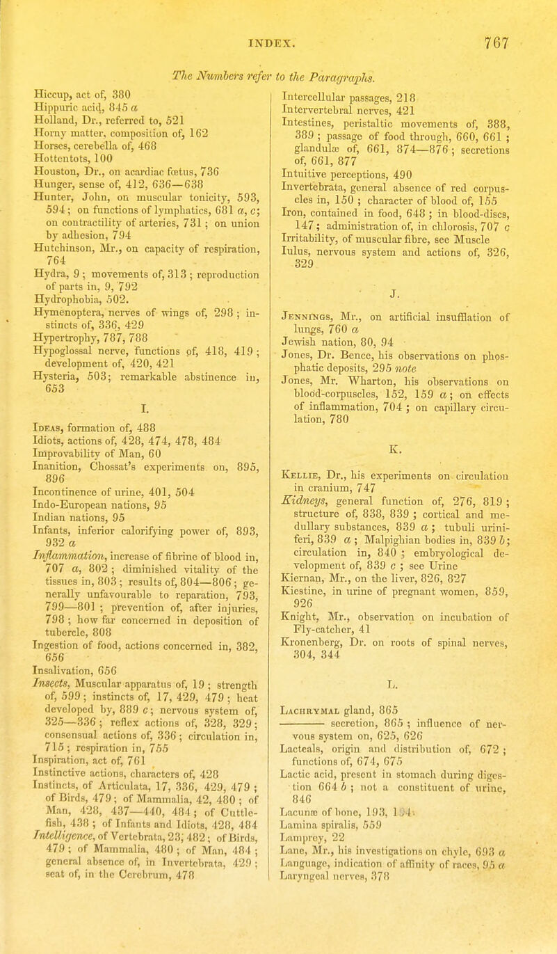 The Numbers refer Hiccup, act of, 380 Hippuric acid, 845 a Holland, Dr., referred to, 521 Horny matter, composition of, 162 Horses, cerebella of, 468 Hottentots, 100 Houston, Dr., on acardiac fetus, 736 Hunger, sense of, 412, 636—638 Hunter, John, on muscular tonicity, 593, 594 ; on functions of lymphatics, 681 a, c; on contractility of arteries, 731 ; on union by adhesion, 794 Hutchinson, Mr., on capacity of respiration, 764 Hydra, 9 ; movements of, 313 ; reproduction of parts in, 9, 792 Hydrophobia, 502. Hymenoptera, nerves of wings of, 298 ; in- stincts of, 336, 429 Hypertrophy, 787, 788 Hypoglossal nerve, Functions of, 418, 419 ; development of, 420, 421 Hysteria, 503; remarkable abstinence in, 653 Ideas, formation of, 488 Idiots, actions of, 428, 474, 478, 484 Improvability of Man, 60 Inanition, Chossat's experiments on, 895, 896 Incontinence of urine, 401, 504 Indo-European nations, 95 Indian nations, 95 Infants, inferior calorifying power of, 893, 932 a Inflammation, increase of fibrine of blood in, 707 a, 802 ; diminished vitality of the tissues in, 803 ; results of, 804—806 ; ge- nerally unfavourable to reparation, 793, 799—801 ; prevention of, after injuries, 798 ; how far concerned in deposition of tubercle, 808 Ingestion of food, actions concerned in, 382, 656 Insalivation, 656 Insects, Muscular apparatus of, 19 ; strength of, 599 ; instincts of, 17, 429, 479 ; heat developed by, 889 c; nervous system of, 325—336; reflex actions of, 328, 329; consensual actions of, 336; circulation in, 715; respiration in, 755 Inspiration, act of, 761 Instinctive actions, characters of, 428 Instincts, of Articulata, 17, 336, 429, 479 ; of Birds, 479 ; of Mammalia, 42, 480 ; of Man, 428, 437—440, 484; of Cuttle- fish, 438 ; of Infants and Idiots, 428, 484 Intelligence, of Vertcbrata, 23; 482; of Birds, 479 ; of Mammalia, 480 ; of Man, 484 ; general absence of, in Invcrtcbrata, 429 ; seat of, in the Cerebrum, 478 to the Paragraphs. Intercellular passages, 218 Intervertebral nerves, 421 Intestines, peristaltic movements of, 388, 389 ; passage of food through, 660, 661 ; glandula) of, 661, 874—876; secretions of, 661, 877 Intuitive perceptions, 490 Invertebrata, general absence of red corpus- cles in, 150 ; character of blood of, 155 Iron, contained in food, 648 ; in blood-discs, 147; administration of, in chlorosis, 707 c Irritability, of muscular fibre, see Muscle lulus, nervous system and actions of, 326, 329 J. Jennings, Mr., on artificial insufflation of lungs, 760 a Jewish nation, 80, 94 J ones, Dr. Bence, his observations on phps- phatic deposits, 295 note Jones, Mr. Wharton, his observations on blood-corpuscles, 152, 159 a; on effects of inflammation, 704 ; on capillary circu- lation, 780 K. Kellie, Dr., his experiments on circulation in cranium, 747 Kidneys, general function of, 276, 819 ; structure of, 838, 839 ; cortical and me- dullary substances, 839 a J tubuli urini- feri, 839 a ; Malpighian bodies in, 839 J; circulation in, 840 ; embryological de- velopment of, 839 c ; see Urine Kiernan, Mr., on the liver, 826, 827 Kiestine, in urine of pregnant women, 859, 926 Knight, Mr., observation on incubation of Fly-catcher, 41 Kronenberg, Dr. on roots of spinal nerves, 304, 344 L. Lachrymal gland, 865 secretion, 865 ; influence of ner- vous system on, 625, 626 Lacteals, origin and distribution of, 672 ; functions of, 674, 675 Lactic acid, present in stomach during diges- tion 664 6; not a constituent of urine. 846 Lacuna; of bone, 193, 1 .1 Lamina spiralis, 559 Lamprey, 22 Lane, Mr., his investigations on Chyle, 693 a Language, indication of affinity of races, .05 a Laryngeal nerves, .'i?!!