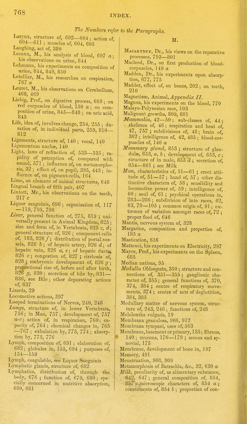 INDEX. Tlw Numbers refer Larynx, structure of, 602—604; action of, 604—611 ; muscles of, 604, 60S Laughing, act of, 380 Lecanu, M., his analysis of blood, 697 a; his observations on urine, 844 Lehmann, his experiments on composition of urine, 844, 849, 850 Letellier, M., his researches on respiration, 767 a Leuret, M., his observations on Cerebellum 468, 469 ' Liebig, Prof., on digestive process, 669 ; on red corpuscles of blood, 150 a ; on com- position of urine, 845—848 ; on uric acid, 845 Life, idea of, involves change, 254, 255 ; du- ration of, in individual parts, 259, 810— 812 Ligaments, structure of, 140 ; vocal, 140 Ligamentum nuchae, 140 Light, laws of refraction of, 533—535 ; ra- pidity of perception of, compared with sound, 571 ; influence of, on metamorpho- sis, 32 ; effect of, on pupil, 395, 443 ; in- fluence of, on pigment-cells, 164 Lime, an element of animal structures, 648 Lingual branch of fifth pair, 407 Lintott, Mr., his observations on the teeth. 217 c Liquor sanguinis, 696; organisation of, 117 —119, 795, 796 Liver, general function of, 275, 819 ; uni- versally present in Animal Kingdom, 825 ; size and form of, in Vertebrata, 825 c, d; general structure of, 826 ; component cells of, 183, 826/; distribution of portal ves- sels, 826 b ; of hepatic artery, 826 d; of hepatic vein, 826 a, e; of hepatic ducts, 826 c; congestion of, 827 ; cirrhosis of, 828 ; embryonic development of, 826 g ; proportional size of, before and after birth, 826 g, 830 ; secretion of bile by, 831— 836, see Bile; other depurating actions of, 837 Lizards, 29 Locomotive actions, 397 Looped terminations of Nerves, 240, 248 Lungs, structure of, in lower Vertebrata, 756; in Man, 757 ; development of, 757 a-c; action of, in respiration, 760; ca- pacity of, 764; chemical changes in, 765 —767 ; exhalation by, 773, 774 ; absorp- tion by, 775, 776 Lymph, composition of, 691 ; elaboration of, 682; globules in, 155, 694 ; purposes of, 154—159 Lymph, coagulable, see Liquor Sanguinis Lymphatic glands, structure of, 682 Lymphatics, distribution of, through the. body, 676 ; function of, 679, 680 ; spe- cially concernod in nutritive absorption, 680, 681 to the Paragraphs. M. Macartney, Dr., his views on the reparative processes, 793—801 Macleod, Dr., on first production of blood- corpuscles, 149 a Madden, Dr., his experiments upon absorp- tion, 677, 775 Madder, effect of, on bones, 202 ; on teeth, 210 Magnetism, Animal, Appendix II. Magnus, his experiments on the blood, 770 Malayo-Polynesiau race, 103 Malignant growths, 809, 881 Mammalia, 42—50 ; sub-classes of, 44 ; skeleton of, 46 ; respiration and heat of, 47, 757 ; subdivisions of, 48; brain of, 362 ; intelligence of, 42, 485 ; blood-cor- puscles of, 146 a Mammary gland, 853 ; structure of glan- dulae, 853, a, b ; development of, 853, c ; structure of in male, 853 d ; secretion of, 854—861 ; see Milk Man, characteristics of, 51—61 ; erect atti- tude of, 51—57 ; hand of, 57 ; other dis- tinctive characters of, 58 ; sensibility and locomotive power of, 59 ; intelligence of, 60 ; soul of, 61 ; psychical operations in, 283—286 ; subdivision of into races, 62, 63, 78—105 ; common origin of, 91; ex- tremes of variation amongst races of, 72 ; proper food of, 646 Mantis, nervous system of, 328 Margarine, composition and properties of, 185 a Mastication, 656 Matteuci, his experiments on Electricity, 297 Mayer, Prof., his experiments on the Spleen, 685 Median nations, 95 Medulla Oblongata, 350; structure and con- nections of, 351—355 ; ganglionic cha- racter of, 355; general functions of, 370, 374, 384 ; centre of respiratory move- ments, 374 ; centre of acts of deglutition, 384, 385 Medullary matter of nervous system, struc- ture of, 243, 246 ; functions of, 248 Mclolontha vulgaris, 19 Mcmbrana granulosa, 906, 912 Mcmbrana tympani, uses of, 563 Membrane, basement or primary, 135; fibrous, 140 ; mucous, 176—179 ; serous and sy- novial, 175 Membrane, development of bone in, 197 Memory, 491 Menstruation, 908, 909 Metamorphosis of Batrachia, &c, 32, 630 a Milk, peculiarity of, as alimentary substance, 642j 647 ; general composition of, 854, 85/>^uicroscopic characters of, 854 a; constituents of, 854 b ; proportion of con-