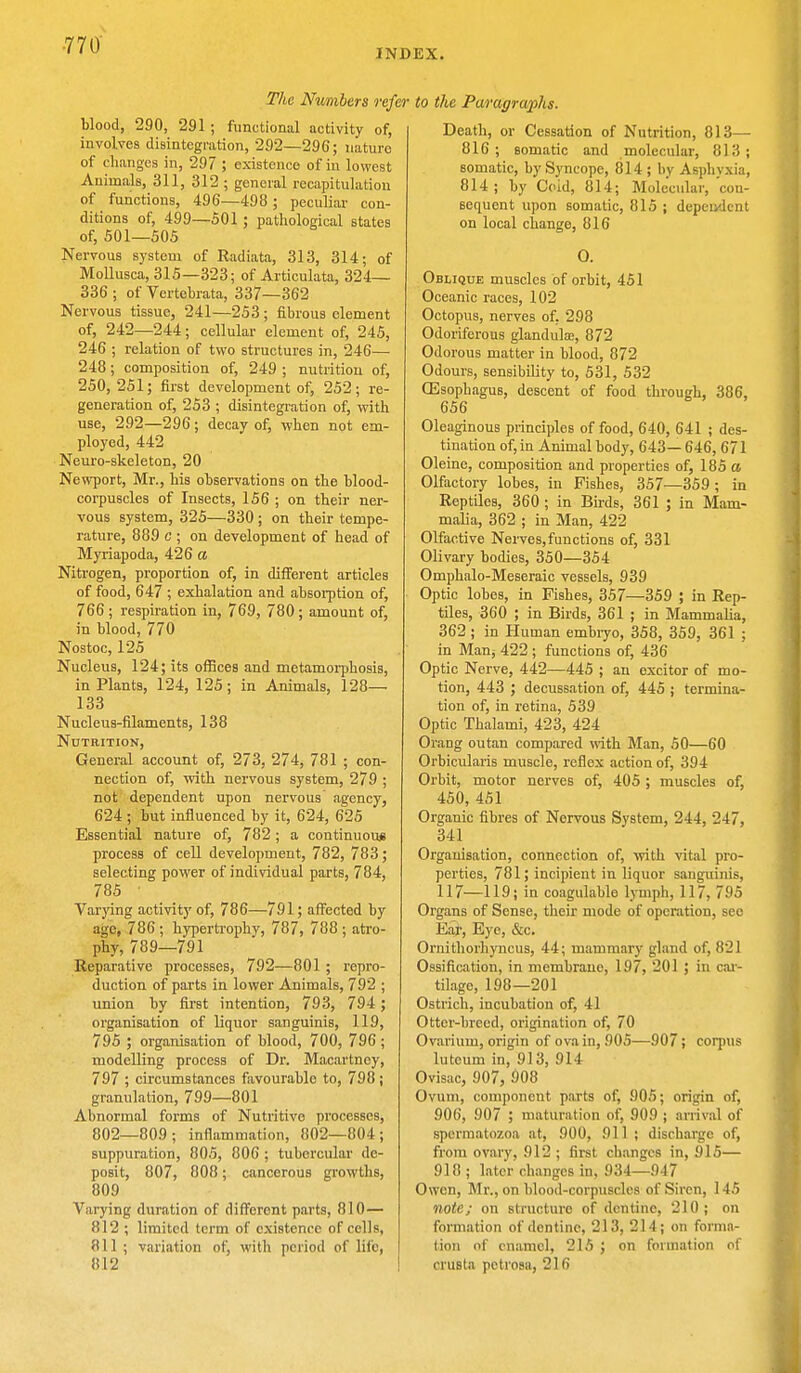 The Numbers refer blood, 290, 291; functional activity of, involves disintegration, 292—296; nature of changes in, 297 ; existence of in lowest Animals, 311, 312 ; general recapitulation of functions, 496—498 ; peculiar con- ditions of, 499—501 ; pathological states of, 501—505 Nervous system of Radiata, 313, 314; of Mollusca, 315—323; of Articulata, 324— 336 ; of Vertebrata, 337—362 Nervous tissue, 241—253; fibrous element of, 242—244; cellular element of, 245, 246 ; relation of two structures in, 246— 248; composition of, 249 ; nutrition of, 250, 251; first development of, 252; re- generation of, 253 ; disintegration of, with use, 292—296; decay of, when not em- ployed, 442 Neuro-skeleton, 20 Newport, Mr., his observations on the blood- corpuscles of Insects, 156 ; on their ner- vous system, 325—330 ; on their tempe- rature, 889 c ; on development of head of Myriapoda, 426 a Nitrogen, proportion of, in different articles of food, 647 ; exhalation and absorption of, 766 ; respiration in, 769, 780; amount of, in blood, 770 Nostoc, 125 Nucleus, 124; its offices and metamorphosis, in Plants, 124, 125; in Animals, 128— 133 Nucleus-filaments, 138 Nutrition, General account of, 273, 274, 781 ; con- nection of, with nervous system, 279 ; not dependent upon nervous agency, 624 ; but influenced by it, 624, 625 Essential nature of, 782; a continuous process of cell development, 782, 783; selecting power of individual parts, 784, 785 ' Varying activity of, 786—791; affected by age, 786 ; hypertrophy, 787, 788 ; atro- phy, 789—791 Reparative processes, 792—801 ; repro- duction of parts in lower Animals, 792 ; union by first intention, 793, 794 ; organisation of liquor sanguinis, 119, 795 ; organisation of blood, 700, 796 ; modelling process of Dr. Macartney, 797 ; circumstances favourable to, 798 ; granulation, 799—801 Abnormal forms of Nutritive processes, 802—809; inflammation, 802—804; suppuration, 805, 806 ; tubercular de- posit, 807, 808; cancerous growths, 809 Varying duration of different parts, 810— 812 ; limited term of existence of cells, '111 ; variation of, with period of life, 812 to the Paragraphs. Death, or Cessation of Nutrition, 813— 816; somatic and molecular, 813; somatic, by Syncope, 814 ; by Asphyxia, 814; by Coid, 814; Molecular, con- sequent upon somatic, 815 ; dependent on local change, 816 O. Oblique muscles of orbit, 451 Oceanic races, 102 Octopus, nerves of, 298 Odoriferous glandulas, 872 Odorous matter in blood, 872 Odours, sensibility to, 531, 532 Oesophagus, descent of food through, 386, 656 Oleaginous principles of food, 640, 641 ; des- tination of, in Animal body, 643— 646, 671 Oleine, composition and properties of, 185 a Olfactory lobes, in Fishes, 357—359; in Reptiles, 360 ; in Birds, 361 ; in Mam- malia, 362 ; in Man, 422 Olfactive Nerves, functions of, 331 Olivary bodies, 350—354 Omphalo-Meseraic vessels, 939 Optic lobes, in Fishes, 357—359 ; in Rep- tiles, 360 ; in Birds, 361 ; in Mammalia, 362; in Human embryo, 358, 359, 361 ; in Man; 422 ; functions of, 436 Optic Nerve, 442—445 ; an excitor of mo- tion, 443 ; decussation of, 445 ; termina- tion of, in retina, 539 Optic Tbalami, 423, 424 Orang outan compared with Man, 50—60 Orbicularis muscle, reflex action of, 394 Orbit, motor nerves of, 405 ; muscles of, 450, 451 Organic fibres of Nervous System, 244, 247, 341 Organisation, connection of, with vital pro- perties, 781; incipient in liquor sanguinis, 117—119; in coagulable lymph, 117, 795 Organs of Sense, their mode of operation, see Ear, Eye, &c. Ornithorhyncus, 44; mammary gland of, 821 Ossification, in membrane, 197, 201 ; in car- tilage, 198—201 Ostrich, incubation of, 41 Otter-breed, origination of, 70 Ovarium, origin of ova in, 905—907; corpus lutcum in, 913, 914 Ovisac, 907, 908 Ovum, component parts of, 905; origin of, 906, 907 ; maturation of, 909 ; arrival of spermatozoa at, 900, 911 ; discharge of, from ovary, 912 ; first changes in, 915— 918 ; later changes in, 934—947 Owen, Mr., on blood-corpuscles of Siren, 145 note; on structure of dentine, 210; on formation of dentine, 213, 214; on forma- tion of enamel, 215 ; on formation of cruBta pctrosa, 216