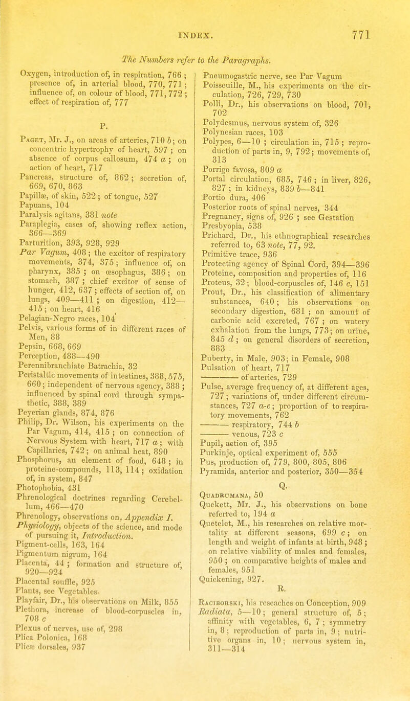 The Numbers refer Oxygen, introduction of, in respiration, 766 ; presence of, in arterial blood, 770, 771 ; influenco of, on colour of blood, 771, 772 ; effect of respiration of, 777 P. Paget, Mr. J., on areas of arteries, 710 6; on concentric hypertrophy of heart, 597 ; on absence of corpus callosum, 474 a ; on action of heart, 717 Pancreas, structure of, 062 ; secretion of, 609, 670, 863 Papilla;, of skin, 522 ; of tongue, 527 Papuans, 104 Paralysis agitans, 381 note Paraplegia, cases of, showing reflex action, 366—369 Parturition, 393, 928, 929 Par Vagum, 408 ; the excitor of respiratory movements, 374, 375 ; influence of, on pharynx, 385 ; on oesophagus, 386; on stomach, 387 ; chief excitor of sense of hunger, 412, 637; effects of section of, on lungs, 409—411 ; on digestion, 412— 415 ; on heart, 416 Pelagian-Negro races, 104 Pelvis, various forms of in different races of Men, 88 Pepsin, 668, 669 Perception, 488—490 Perennibranchiate Batrachia, 32 Peristaltic movements of intestines, 388,575, 660; independent of nervous agency, 388 ; influenced by spinal cord through sympa- thetic, 388, 389 Peycrian glands, 874, 876 Philip, Dr. Wilson, his experiments on the Par Vagum, 414, 415 ; on connection of Nervous System with heart, 717 a ; with Capillaries, 742 ; on animal heat, 890 Phosphorus, an element of food, 648 ; in proteine-compounds, 113, 114; oxidation of, in system, 847 Photophobia, 431 Phrenological doctrines regarding Cerebel- lum, 466—470 Phrenology, observations on, Appendix J. Physiology, objects of the science, and mode of pursuing it, Introduction. Pigment-cells, 163, 164 Pigmcntum nigrum, 164 Placenta, 44 ; formation and structure of, .920—924 Placental souffle, 925 Plants, sec Vegetables. Playfair, Dr., his observations on Milk, 855 Plethora, increase of blood-corpuscles in. 708 c Plexus of nerves, use of, 298 Plica Polonica, 1 68 Plica: dot-sales, 937 to the Paragraphs. Pneumogastric nerve, see Par Vagum Poisseuille, M., his experiments on the cir- culation, 726, 729, 730 Polli, Dr., his observations on blood, 701, 702 Polydesmus, nervous system of, 326 Polynesian races, 103 Polypes, 6—10 ; circulation in, 715 ; repro- duction of parts in, 9, 792; movements of, 313 Porrigo favosa, 809 a Portal circulation, 685, 746 ; in liver, 826, 827 ; in kidneys, 839 6—841 Portio dura, 406 Posterior roots of spinal nerves, 344 Pregnancy, signs of, 926 ; see Gestation Presbyopia, 538 Prichard, Dr., his ethnographical researches referred to, 63 note, 77, 92. Primitive trace, 936 Protecting agency of Spinal Cord, 394—396 Proteine, composition and properties of, 116 Proteus, 32 ; blood-corpuscles of, 146 c, 151 Prout, Dr., his classification of alimentary substances, 640; his observations on secondary digestion, 681 ; on amount of carbonic acid excreted, 767 ; on watery exhalation from the lungs, 773; on urine, 845 d ; on general disorders of secretion, 883 Puberty, in Male, 903; in Female, 908 Pulsation of heart, 717 of arteries, 729 Pulse, average frequency of, at different ages, 727; variations of, under different circum- stances, 727 a-e; proportion of to respira- tory movements, 762 respiratory, 744 6 venous, 723 c Pupil, action of, 395 Purkinje, optical experiment of, 555 Pus, production of, 779, 800, 805, 806 Pyramids, anterior and posterior, 350—354 Q. QuADRUMANA, 50 Quekctt, Mr. J., his observations on bone referred to, 194 a Quctclct, M., his researches on relative mor- tality at different seasons, 699 c; on length and weight of infants at birth, 948 ; on relative viability of males and females, 950 ; on comparative heights of males and females, 951 Quickening, 927. R. Racidorski, his rcscachcs on Conception, 909 Radiata, 5—10; general structure of, 5; affinity with vegetables, 6, 7 ; symmetry in, 8; reproduction of parts in, 9; nutri- tive organs in, 10; nervous system in, 311-314