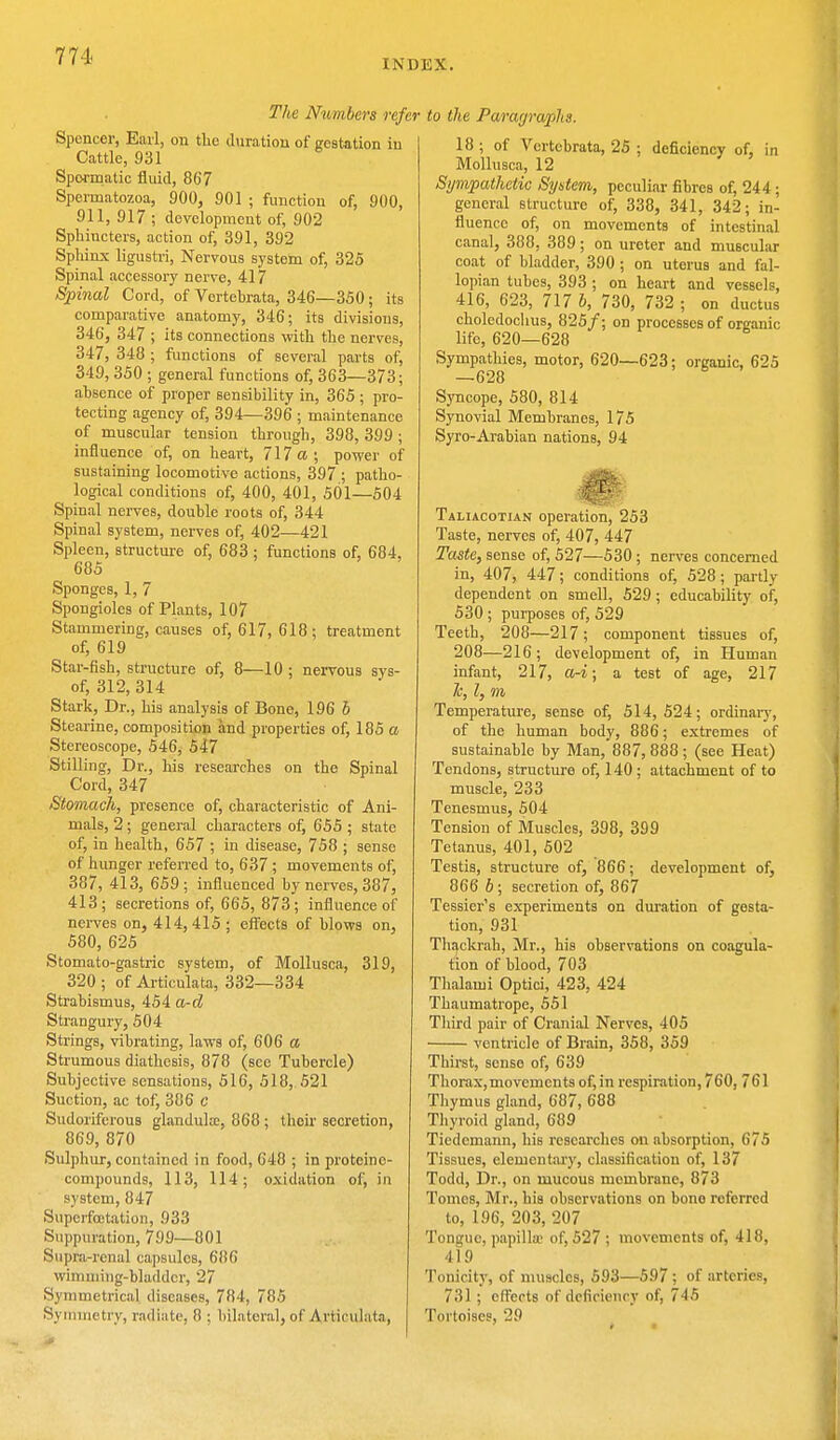 INDEX. The Numbers refer Spencer, Earl, on the duration of gestation in Cattle, 931 Spormatic fluid, 867 Spermatozoa, 900, 901 ; function of, 900, 911, 917 ; development of, 902 Sphiucters, action of, 391, 392 Sphinx ligustri, Nervous system of, 325 Spinal accessory nerve, 417 Spinal Cord, of Vertebrata, 346—350; its comparative anatomy, 346; its divisions, 346, 347 ; its connections with the nerves, 347, 348 ; functions of several parts of, 349, 350 ; general functions of, 363—373; absence of proper sensibility in, 365 ; pro- tecting agency of, 394—396 ; maintenance of muscular tension through, 398, 399 ; influence of, on heart, 717 a; power of sustaining locomotive actions, 397 ; patho- logical conditions of, 400, 401, 501—504 Spinal nerves, double roots of, 344 Spinal system, nerves of, 402—421 Spleen, structure of, 683 ; functions of, 684, 685 Sponges, 1, 7 Spongioles of Plants, 107 Stammering, causes of, 617, 618; treatment of, 619 Star-fish, structure of, 8—10 ; nervous sys- of, 312, 314 Stark, Dr., his analysis of Bone, 196 6 Stearine, composition and properties of, 185 a Stereoscope, 546, 547 Stilling, Dr., his researches on the Spinal Cord, 347 Stomach, presence of, characteristic of Ani- mals, 2; general characters of, 655 ; state of, in health, 657 ; in disease, 758 ; sense of hunger referred to, 637 ; movements of, 387, 413, 659; influenced by nerves, 387, 413; secretions of, 665, 873; influence of nerves on, 414, 415 ; effects of blows on, 580, 625 Stomato-gastric system, of Mollusca, 319, 320 ; of Articulata, 332—334 Strabismus, 454 a-d Strangury, 504 Strings, vibrating, laws of, 606 a Strumous diathesis, 878 (see Tubercle) Subjective sensations, 516, 518, 521 Suction, ac tof, 386 c Sudoriferous glandula;, 868 ; their secretion, 869, 870 pSulphur, contained in food, 648 ; in protcinc- compounds, 113, 114; oxidation of, in system, 847 Superfcetation, 933 Suppuration, 799—801 Supra-renal capsules, 686 wimnring-bladder, 27 Symmetrical diseases, 784, 785 Symmetry, radiate, 8 : bilateral, of Articulata, to the Paragraphs. 18 ; of Vertebrata, 25 ; deficiency of, in Mollusca, 12 Sympathetic System, peculiar fibres of, 244 ; general structure of, 338, 341, 342; in- fluence of, on movements of intestinal canal, 388. 389; on ureter and muscular coat of bladder, 390 ; on uterus and fal- lopian tubes, 393 ; on heart and vessels, 416, 623, 717 b, 730, 732 ; on ductus choledochus, 825/; on processes of organic life, 620—628 Sympathies, motor, 620—623; organic, 625 —628 Syncope, 580, 814 Synovial Membranes, 175 Syro-Arabian nations, 94 Taliacotian operation, 253 Taste, nerves of, 407, 447 Taste, sense of, 527—530; nerves concerned in, 407, 447; conditions of, 528; partly- dependent on smell, 529; educability of, 530 ; purposes of, 529 Teeth, 208—217; component tissues of, 208—216; development of, in Human infant, 217, a-i; a test of age, 217 lc, I, m Temperature, sense of, 514,524; ordinary, of the human body, 886; extremes of sustainable by Man, 887, 888 ; (see Heat) Tendons, structure of, 140; attachment of to muscle, 233 Tenesmus, 504 Tension of Muscles, 398, 399 Tetanus, 401, 502 Testis, structure of, 866; development of, 866 b ; secretion of, 867 Tessier's experiments on duration of gesta- tion, 931 Thackrah, Mr., his observations on coagula- tion of blood, 703 Thalami Optici, 423, 424 Thaumatrope, 551 Third pair of Cranial Nerves, 405 ventricle of Brain, 358, 359 Thirst, sense of, 639 Thorax,movements of, in respiration, 760, 761 Thymus gland, 687, 688 Thyroid gland, 689 Tiedcmann, his researches on absorption, 675 Tissues, elementary, classification of, 137 Todd, Dr., on mucous membrane, 873 Tonics, Mr., his observations on bono referred to, 196, 203, 207 Tongue, papilla' of, 527 ; movements of, 418, 419 Tonicity, of muscles, 593—597 ; of arteries, 731 ; effects of deficiency of, 745 Tortoises, 29