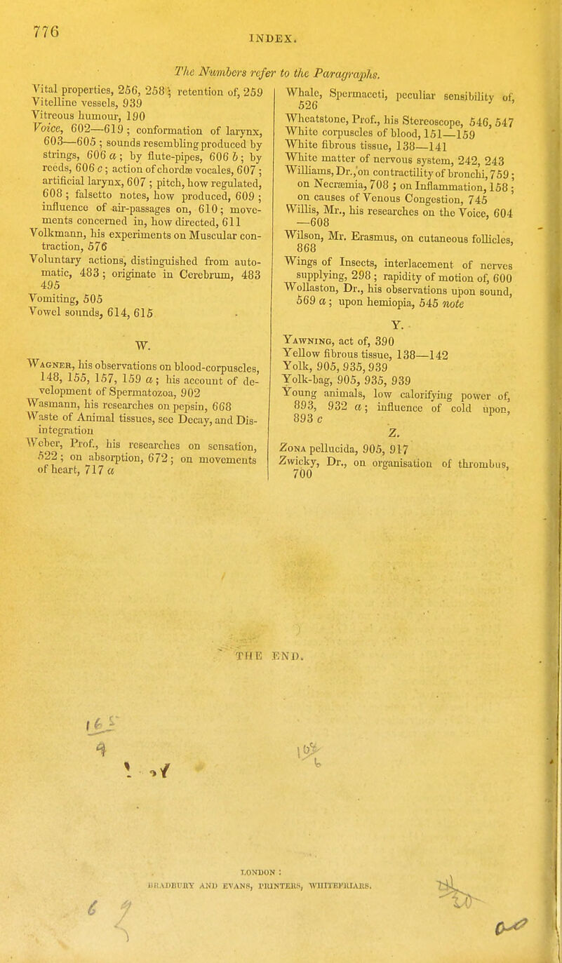 INDEX. The Numbers refer Vital properties, 25G, 258 • retention of, 259 Vitelline vessels, 939 Vitreous humour, 190 Voice, 602—619; conformation of larynx, 603—605 ; sounds resembling produced by strings, 606 a ; by flute-pipes, 606 b ; by reeds, 606 c; action of chorda vocales, 607 ; artificial larynx, 607 ; pitch, how regulated, 608 ; falsetto notes, how produced, 609 ; influence of air-passages on, 610; move- ments concerned in, how directed, 611 Volkmann, his experiments on Muscular con- traction, 576 Voluntary actions, distinguished from auto- matic, 483; originate in Cerebrum, 483 495 Vomiting, 505 Vowel sounds, 614, 615 W. Wagner, his observations on blood-corpuscles, 148, 155, 157, 159 a; his account of de- velopment of Spermatozoa, 902 Wasmann, his researches on pepsin, 668 Waste of Animal tissues, see Decay, and Dis- integration Weber, Prof., his researches on sensation, 522 ; on absorption, 672 ; on movements of heart, 717 a to the Paragraphs. Whale, Spermaceti, peculiar sensibility of. 526 Wheatstone, Prof., his Stereoscope, 546, 547 White corpuscles of blood, 151 159 White fibrous tissue, 138—141 White matter of nervous system, 242, 243 Williams, Dr.,'on contractility of bronchi, 759; on Necrsemia, 708 ; on Inflammation, 158 ; on causes of Venous Congestion, 745 Willis, Mr., his researches on the Voice, 604 —608 Wilson, Mr. Erasmus, on cutaneous follicles, 868 Wings of Insects, interlacement of nerves supplying, 298 ; rapidity of motion of, 600 Wollaston, Dr., his observations upon sound, 569 a; upon hemiopia, 545 note Yawning, act of, 390 Yellow fibrous tissue, 138—142 Yolk, 905,935,939 Yolk-bag, 905, 935, 939 Young animals, low calorifyiug power of, 893, 932 a; influence of cold upon, 893 c Z. Zona pellucida, 905, 917 Zwicky, Dr., on organisation of thrombus, 700 THE END. LONDON : LI1AJ)BUBY AND EVANS, I'lUNTKKS, WUHUWUIABSi T~i4.
