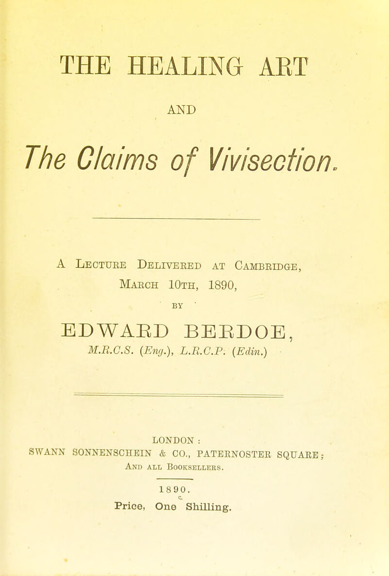 AND The Claims of Vivisection. A Lecture Deliveeed at Cambridge, March 10th, 1890, BY EDWABD BEBDOE, M.B.C.S. {Eng.), L.R.C.P. (Edin.) LONDON : SWANN SONNENSCHEIN & CO., paternoster SQUARE; And all Booksellers. 1890. c Price, One SMUing.