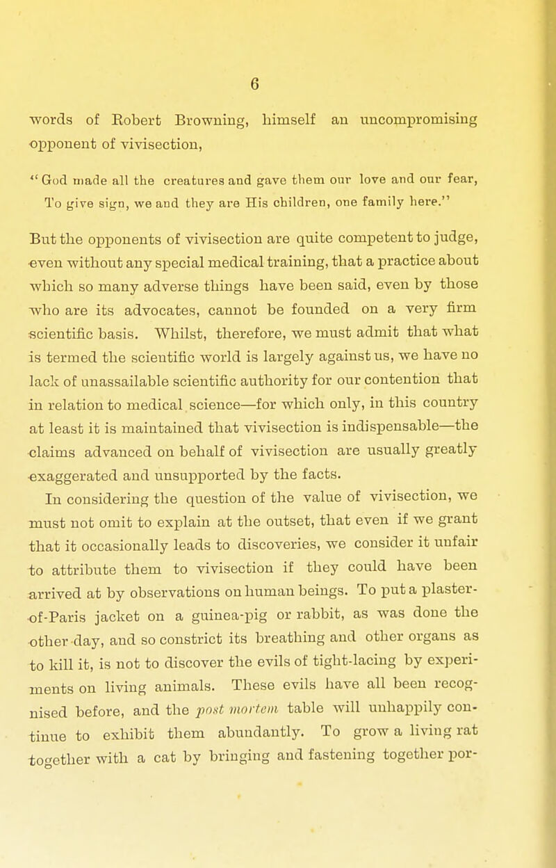 ■words of Robert Browning, himself an uncomioromising opponent of yivisection, God uiade all the creatures and gave tliem our love and our fear, To give sign, we and they are His children, one family here. But the opponents of vivisection are quite competent to judge, even without any special medical training, that a practice about ■which so many adverse things have been said, even by those -who are its advocates, cannot be founded on a very firm scientific basis. Whilst, therefore, ■we must admit that ■what is termed the scientific -world is largely against us, we have no lack of unassailable scientific authority for our contention that in relation to medical science—for -which only, in this country at least it is maintained that vivisection is indispensable—the ■claims advanced on behalf of vivisection are usually greatly •exaggerated and unsu]Dported by the facts. In considering the question of the value of vivisection, we must not omit to explain at the outset, that even if -we grant that it occasionally leads to discoveries, we consider it unfair to attribute them to -vivisection if they could have been arrived at by observations on human beings. To puta plaster- •of-Paris jacket on a guinea-pig or rabbit, as -was done the other-day, and so constrict its breathing and other organs as to kill it, is not to discover the evils of tight-lacing by experi- ments on living animals. These evils have all been recog- nised before, and the pout mortem table ■will unhappily con- tinue to exhibit them abundantly. To gro-w a living rat together with a cat by bringing and fastening together por-