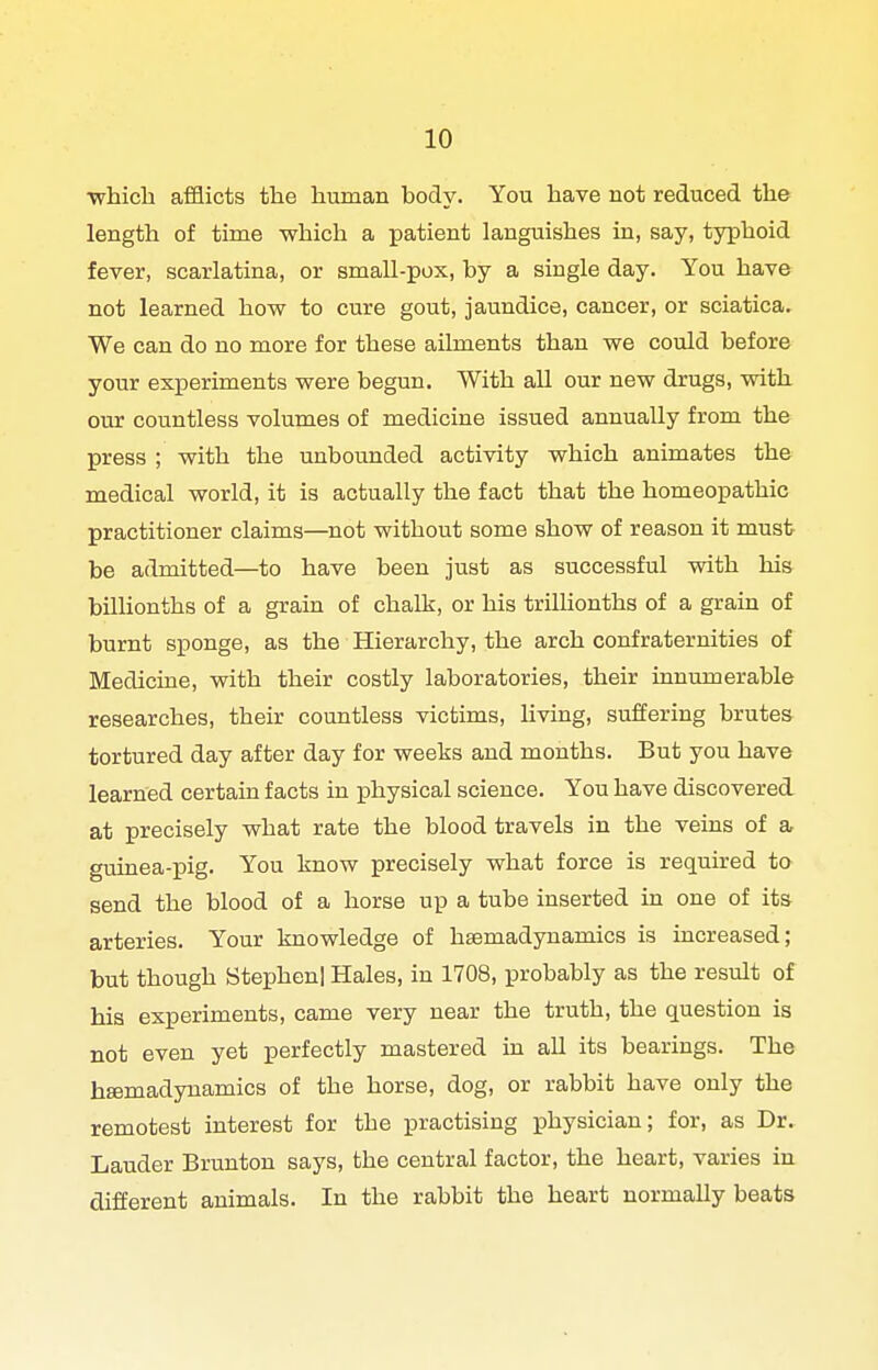 ■which afflicts the human body. You have not reduced the length of time which a patient languishes in, say, typhoid fever, scarlatina, or small-pox, by a single day. You have not learned how to cure gout, jaundice, cancer, or sciatica. We can do no more for these ailments than we could before your experiments were begun. With all our new drugs, with our countless volumes of medicine issued annually from the press ; with the unbounded activity which animates the medical world, it is actually the fact that the homeopathic practitioner claims—^not without some show of reason it must be admitted—to have been just as successful with his bilhonths of a grain of chalk, or his triUionths of a grain of burnt sponge, as the Hierarchy, the arch confraternities of Medicine, with their costly laboratories, their innumerable researches, their countless victims, hving, suffering brutes tortured day after day for weeks and months. But you have learned certain facts in physical science. You have discovered at precisely what rate the blood travels in the veins of a guinea-pig. You know precisely what force is required to send the blood of a horse up a tube inserted in one of its arteries. Your knowledge of hsemadynamics is increased; but though Stephen! Hales, in 1708, probably as the result of his experiments, came very near the truth, the question is not even yet perfectly mastered in aU its bearings. The hsemadynamics of the horse, dog, or rabbit have only the remotest interest for the practising physician; for, as Dr. Lauder Brunton says, the central factor, the heart, varies in different animals. In the rabbit the heart normally beats