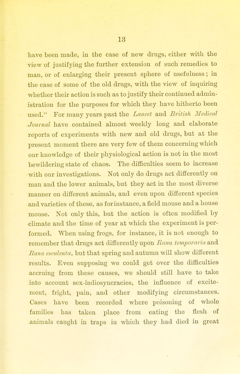 have been made, in the case of new drugs, either with the view of justifying the further extension of such remedies to man, or of enlarging their present sphere of usefulness; in the case of some of the old drugs, with the view of inquiring whether their action is such as to justify their continued admin- istration for the purposes for which they have hitherto been used. For many years past the Lancet and British Medical Journal have contained almost weekly long and elaborate reports of experiments with new and old drugs, but at the present moment there are very few of them concerning which our knowledge of their jphysiological action is not in the most bewildering state of chaos. The difficulties seem to increase with our investigations. Not only do drugs act differently on man and the lower animals, but they act in the most diverse manner on different animals, and even upon different species .and varieties of these, as for instance, afield mouse and a house mouse. Not only this, but the action is often modified by chmate and the time of year at which the experiment is per- formed. When using frogs, for instance, it is not enough to remember that drugs act differently ujpon Bana temporariaa,ud Bana csmlenta, but that spring and autumn wiU show different results. Even supposing we could get over the difficulties accruing from these causes, we should still have to take into account sex-indiosyncracies, the influence of excite- ment, fright, pain, and other modifying circumstances. Cases have been recorded where poisoning of whole families has taken place from eating the flesh of animals caught in traps in which they had died in great