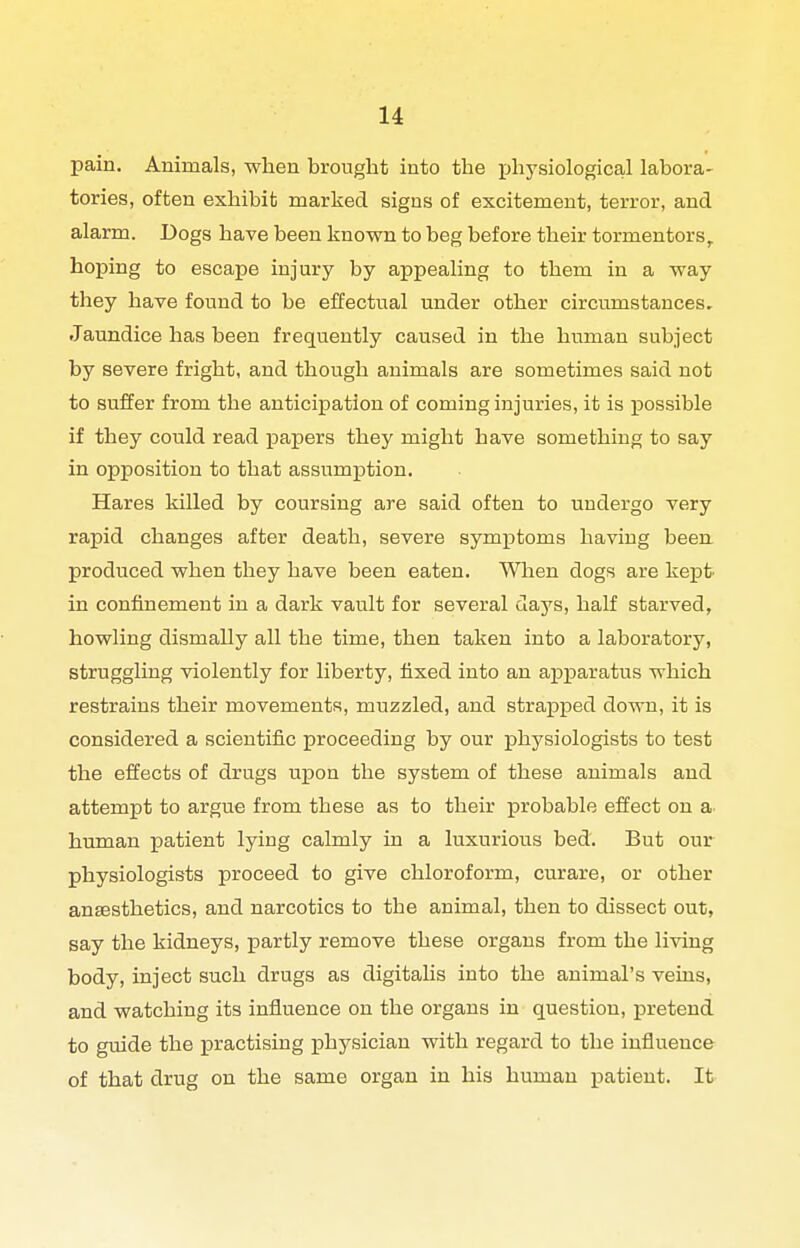 pain. Animals, when brought into the physiological labora- tories, often exhibit marked signs of excitement, terror, and alarm. Dogs have been known to beg before their tormentors, hoping to escape injury by appealing to them in a way they have found to be effectual under other circumstances. Jaundice has been frequently caused in the human subject by severe fright, and though animals are sometimes said not to suffer from the anticipation of coming injuries, it is possible if they could read papers they might have something to say in opposition to that assumjation. Hares killed by coursing are said often to undergo very rapid changes after death, severe symptoms having been, produced when they have been eaten. When dogs are kept- in confinement in a dark vault for several days, half starved, howling dismally all the time, then taken into a laboratory, struggling violently for liberty, fixed into an aj)X3aratus which restrains their movements, muzzled, and strapped down, it is considered a scientific proceeding by our physiologists to test the effects of drugs upon the system of these animals and attempt to argue from these as to their probable effect on a. human patient lying calmly in a luxurious bed. But our physiologists proceed to give chloroform, curare, or other anaesthetics, and narcotics to the animal, then to dissect out, say the kidneys, partly remove these organs from the living body, inject such drugs as digitalis into the animal's veins, and watching its influence on the organs in question, pretend to guide the practising physician with regard to the influence of that drug on the same organ in his human patient. It