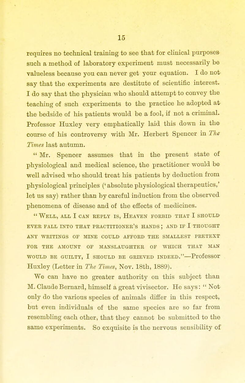 requires no technical training to see that for chnical j)urposes such a method of laboratory experiment must necessarily be valueless because you can never get your equation. I do not say that the experiments are destitute of scientific interest. I do say that the physician who should attempt to convey the teaching of such experiments to the practice he adopted at' the bedside of his patients would be a fool, if not a criminal. Professor Huxley very emphatically laid this down in the course of his controversy with Mr. Herbert Spencer in The Times last autumn.  Mr. Spencer assumes that in the present state of physiological and medical science, the practitioner would be weU advised who should treat his patients by deduction from physiological principles (' absolute physiological therapeutics,' let us say) rather than by careful induction from the observed phenomena of disease and of the effects of medicines. Well, all I can reply is, Heaven forbid that I should KVER FALL INTO THAT PRACTITIONER'S HANDS ; AND IF I THOUGHT ANY WRITINGS OF MINE COULD AFFORD THE SMALLEST PRETEXT FOR THE AMOUNT OF MANSLAUGHTER OF WHICH THAT MAN WOULD BE GUILTY, I SHOULD BE GRIEVED INDEED. ProfcSSOr Huxley (Letter in The Times, Nov. 18th, 1889). We can have no greater authority on this subject than M. Claude Bernard, himself a great vivisector. He says:  Not only do the various species of animals differ in this respect, but even individuals of the same species are so far from resembling each other, that they cannot be submitted to the same experiments. So exquisite is the nervous sensibiUty of