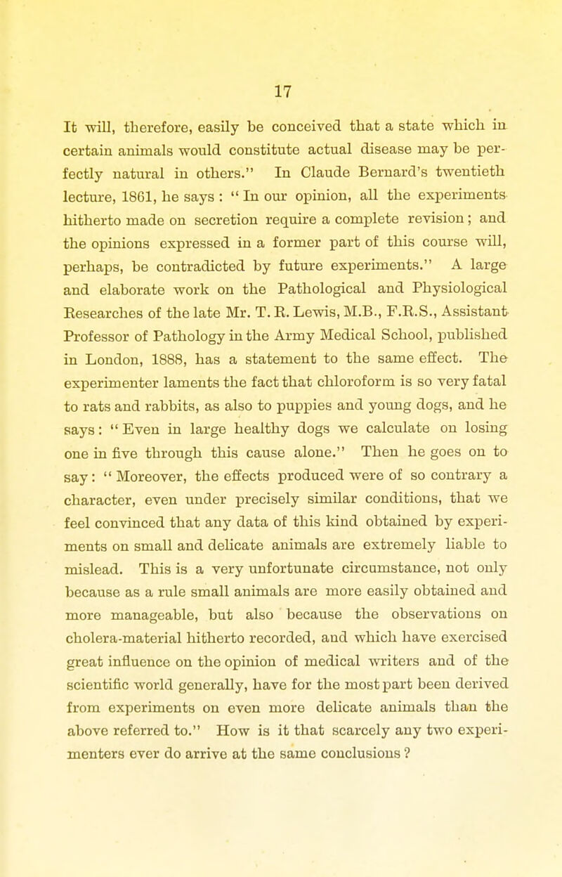 It will, therefore, easily be conceived that a state which iii certain animals would constitute actual disease may be per- fectly natural in others. In Claude Bernard's twentieth lecture, 1861, he says :  In our opinion, all the experiments hitherto made on secretion require a complete revision; and the opinions expressed in a former part of this course will, perhaps, be contradicted by future experiments. A large and elaborate work on the Pathological and Physiological Eesearches of the late Mr. T. K. Lewis, M.B., F.R.S., Assistant Professor of Pathology in the Army Medical School, published in London, 1888, has a statement to the same effect. The experimenter laments the fact that chloroform is so very fatal to rats and rabbits, as also to puppies and young dogs, and he says:  Even in large healthy dogs we calculate on losing one in five through this cause alone. Then he goes on to say: Moreover, the effects produced were of so contrary a character, even under precisely similar conditions, that we feel convinced that any data of this kind obtained by experi- ments on small and deUcate animals are extremely liable to mislead. This is a very unfortunate circumstance, not only because as a rule small animals are more easily obtained and more manageable, but also because the observations on cholera-material hitherto recorded, and which have exercised great influence on the opinion of medical writers and of the scientific world generally, have for the most j)art been derived from experiments on even more delicate animals than the above referred to. How is it that scarcely any two experi- menters ever do arrive at the same conclusions ?