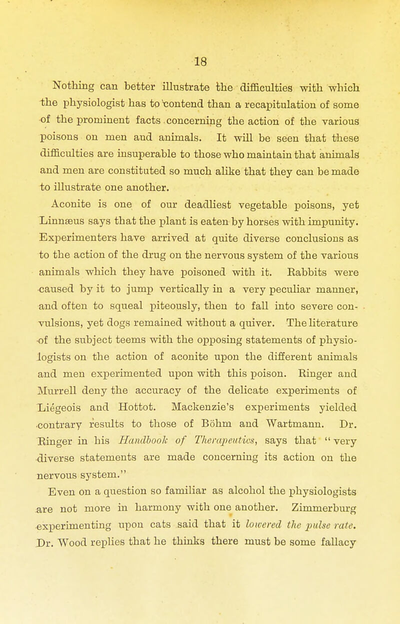 Nothing can better illustrate the difficulties with which -the physiologist has to 't:ontend than a recapitulation of some of the prominent facts . concerning the action of the various poisons on men and animals. It will be seen that these difi&culties are insuperable to those who maintain that animals and men are constituted so much alike that they can be made to illustrate one another. Aconite is one of our deadliest vegetable poisons, yet Linnaeus says that the plant is eaten by horses with impunity. Experimenters have arrived at quite diverse conclusions as to the action of the drug on the nervous system of the various animals which they have poisoned with it. Rabbits were ■caused by it to jump vertically in a very peculiar manner, and often to squeal piteously, then to fall into severe con- vulsions, yet dogs remained without a quiver. The Uterature •of the subject teems with the opposing statements of physio- logists on the action of aconite upon the different animals and men experimented upon with this poison. Ringer and Murrell deny the accuracy of the delicate exxjeriments of Xiiegeois and Hottot. Mackenzie's experiments yielded contrary results to those of Bohm and Wartmann. Dr. Ringer in his Handbook of Therapeutics, says that very ■diverse statements are made concerning its action on the nervous system. Even on a question so familiar as alcohol the physiologists are not more in harmony with one another. Zimmerburg experimenting upon cats said that it lowered the judse rate. Dr. Wood replies that he thinks there must be some fallacy
