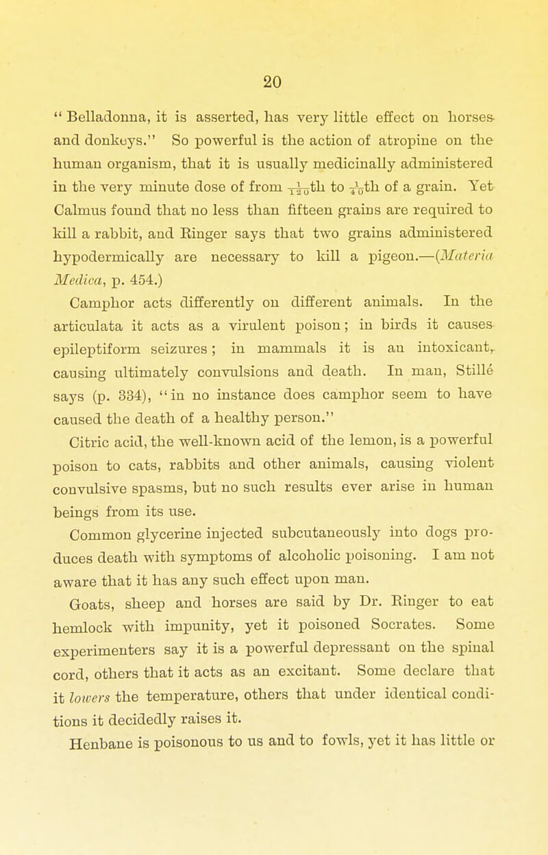  Belladonna, it is asserted, has very little effect on horses- and donkeys. So powerful is the action of atropine on the human organism, that it is usually medicinally administered in the very minute dose of from y^^jth to -j^j^th of a grain. Yet Calmus found that no less than fifteen grains are required to kill a rabbit, and Einger says that two grains administered hypodermically are necessary to kill a pigeon.—{Materia Medica, p. 454.) Camphor acts differently on different animals. In the articulata it acts as a virulent poison; in bk'ds it causes epileptiform seizures; in mammals it is an intoxicant,, causing ultimately convulsions and death. In man, Stille says (p. 334), in no instance does camphor seem to have caused the death of a healthy person, Citric acid, the weU-known acid of the lemon, is a powerful poison to cats, rabbits and other animals, causing violent convulsive spasms, but no such results ever arise in human beings from its use. Common glycerine injected subcutaneously into dogs pro- duces death with symptoms of alcoholic poisoniag. I am not aware that it has any such effect upon man. Goats, sheep and horses are said by Dr. Einger to eat hemlock with impunity, yet it poisoned Socrates. Some experimenters say it is a j)0werful depressant on the spinal cord, others that it acts as an excitant. Some declare that it lowers the temperature, others thab under identical condi- tions it decidedly raises it. Henbane is poisonous to us and to fowls, yet it has little or