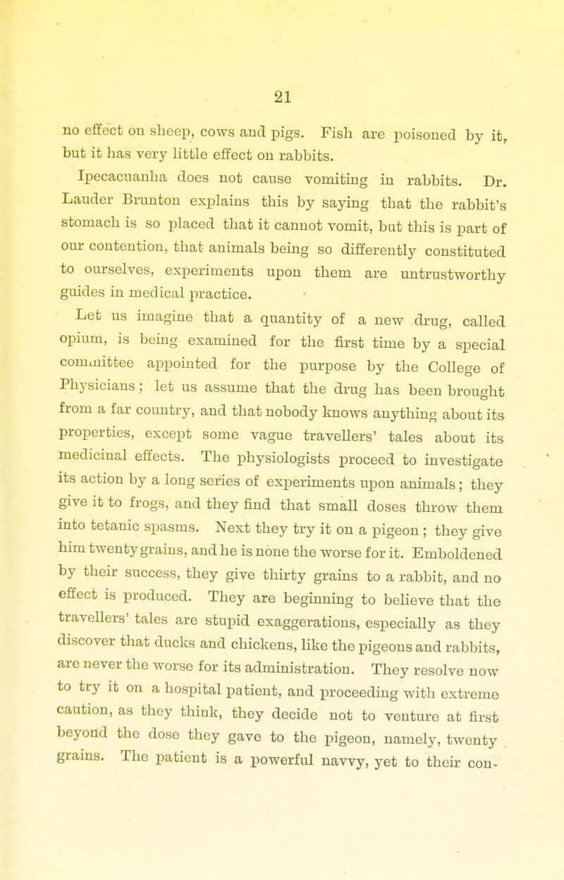 no effect on sheep, cows and pigs. Fish are poisoned by it, but it has very little effect on rabbits. Ipecacuanha does not cause vomiting in rabbits. Dr. Lauder Brunton explains this by saying that the rabbit's stomach is so placed that it cannot vomit, but this is part of our contention, that animals being so differently constituted to ourselves, experiments upon them are untrustworthy guides in medical jiractice. Let us imagine that a quantity of a new drug, called opium, is being examined for the first time by a special committee appointed for the purpose by the College of Physicians; let us assume that the drug has been brought from a far country, and that nobody knows anything about its properties, except some vague travellers' tales about its medicinal effects. The physiologists proceed to investigate its action by a long series of experunents upon animals; they give it to frogs, and they find that small doses throw them into tetanic spasms. Next they try it on a pigeon ; they give him twenty graius, and he is none the worse for it. Emboldened by their success, they give thirty grains to a rabbit, and no effect is produced. They are beginning to beheve that the travellers' tales are stupid exaggerations, especially as they discover that ducks and chickens, like the pigeons and rabbits, are never the worse for its administration. They resolve now to try it on a hospital patient, and proceeding with extreme caution, as they think, they decide not to venture at first beyond the dose they gave to the pigeon, namely, twenty grains. The patient is a powerful navvy, yet to their con-