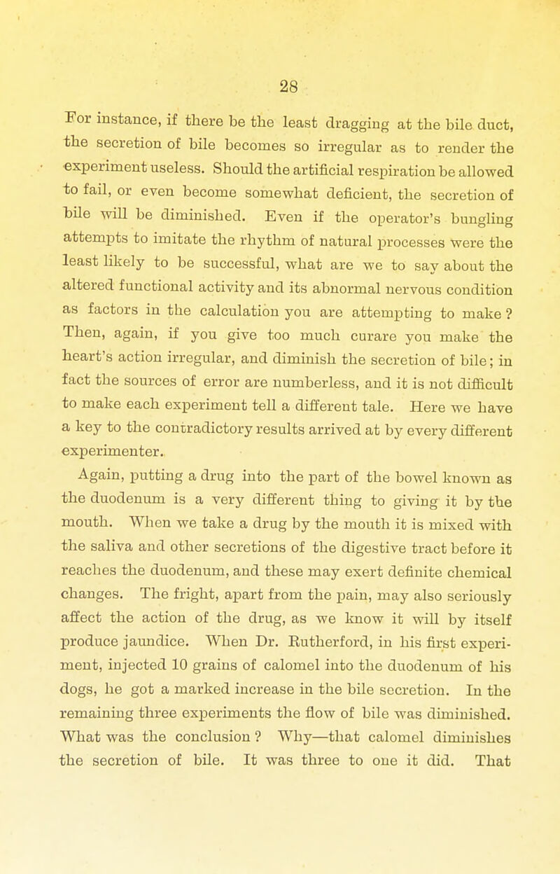 I'or instance, if there be the least dragging at the bile duct, the secretion of bile becomes so irregular as to render the ■experiment useless. Should the artificial respiration be allowed to fail, or even become somewhat deficient, the secretion of hile will be diminished. Even if the operator's bunghng attempts to imitate the rhythm of natural processes were the least likely to be successful, what are we to say about the altered functional activity and its abnormal nervous condition as factors in the calculation you are attempting to make ? Then, again, if you give too much curare you make the heart's action irregular, and diminish the secretion of bile; in fact the sources of error are numberless, and it is not difiicult to make each experiment tell a different tale. Here we have a key to the contradictory results arrived at by every different experimenter. Again, putting a drug into the part of the bowel known as the duodenum is a very different thing to giving it by the mouth. When we take a drug by the mouth it is mixed with the saliva and other secretions of the digestive tract before it reaches the duodenum, and these may exert definite chemical changes. The fright, apart from the pain, may also seriously affect the action of the drug, as we know it vsdU by itself produce jaundice. When Dr. Eutherford, in his fixst experi- ment, injected 10 grains of calomel into the duodenum of his dogs, he got a marked increase in the bile secretion. In the remaining three experiments the flow of bile was diminished. What was the conclusion ? Why—that calomel diminishes the secretion of bUe. It was three to one it did. That