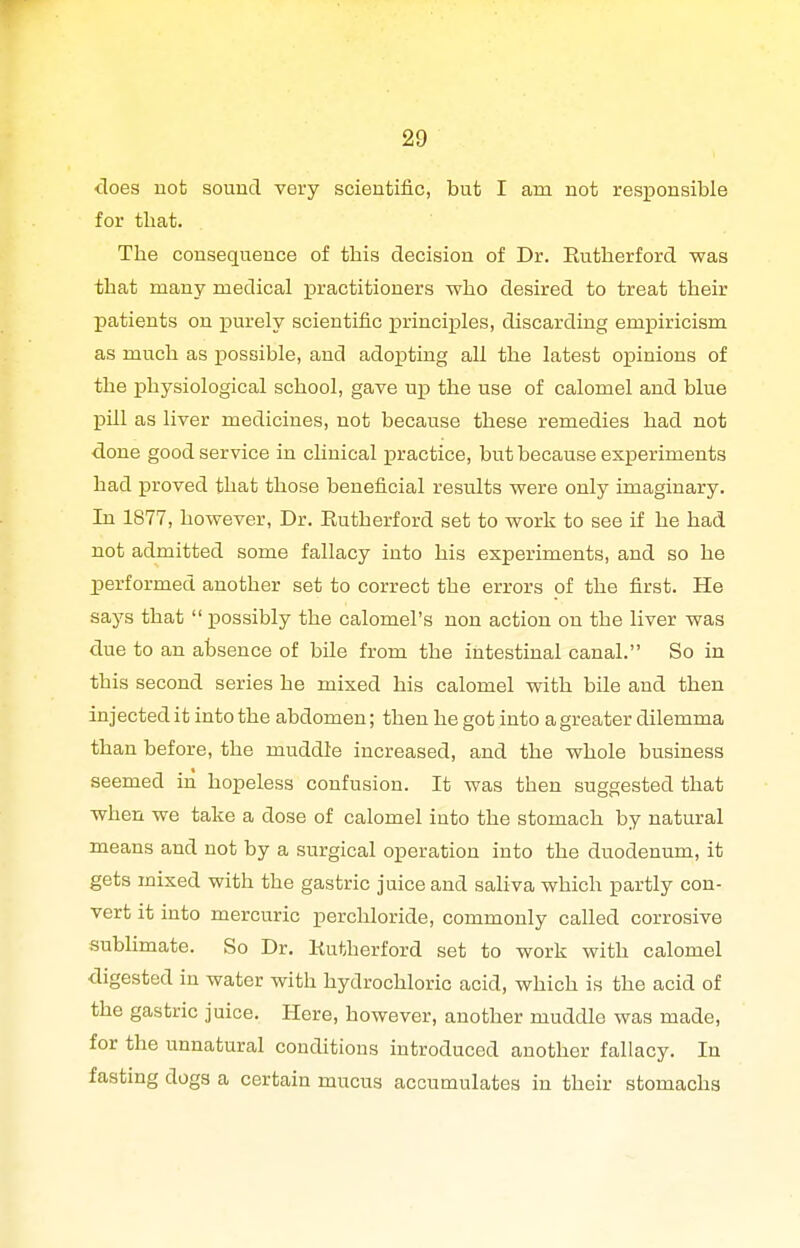 does not sound very scientific, but I am not responsible for that. The consequence of this decision of Dr. Rutherford was that many medical practitioners who desired to treat their patients on ]purely scientific princi]ples, discarding empiricism as much as possible, and ado^Jting all the latest ojpinions of the physiological school, gave up the use of calomel and blue pill as liver medicines, not because these remedies had not done good service in clinical practice, but because experiments had proved that those beneficial results were only imaginary. In 1877, however, Dr. Rutherford set to work to see if he had not admitted some fallacy into his experiments, and so he performed another set to correct the errors of the first. He says that  possibly the calomel's non action on the liver was due to an absence of bile from the intestinal canal. So in this second series he mixed his calomel with bile and then injected it into the abdomen; then he got into a greater dilemma than before, the muddle increased, and the whole business seemed in hopeless confusion. It was then suggested that when we take a dose of calomel into the stomach by natural means and not by a surgical operation into the duodenum, it gets mixed with the gastric juice and saliva which partly con- vert it into mercuric perchloride, commonly called corrosive subHmate. So Dr. Rutherford set to work with calomel digested in water with hydrochloric acid, which is the acid of the gastric juice. Here, however, another muddle was made, for the unnatural conditions introduced another fallacy. In fasting dogs a certain mucus accumulates in their stomachs