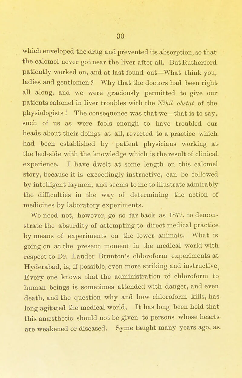 •which enveloiDed the drug and prevented its absorption, so that the calomel never got near the liver after all. But Rutherford patiently worked on, and at last found out—What think you, ladies and gentlemen ? Why that the doctors had been right all along, and we were graciously permitted to give our patients calomel in liver troubles with the Nihil ohstut of the physiologists ! The consequence was that we—that is to say,, such of us as were fools enough to have troubled our heads about their doings at all, reverted to a practice which had been established by patient physicians working at the bed-side with the knowledge which is the result of clinical experience. I have dwelt at some length on this calomel story, because it is exceedingly instructive, can be followed by intelligent laymen, and seems to me to illustrate admirably the diificulties in the way of determining the action of medicines by laboratory experiments. We need not, however, go so far back as 1877, to demon- strate the absurdity of attempting to direct medical practice^ by means of experiments on the lower animals. What is going on at the i^reseut moment in the medical world with respect to Dr. Lauder Brunton's chloroform experiments at Hyderabad, is, if possible, even more striking and instructive,. Every one knows that the administration of chloroform to human beings is sometimes attended with danger, and even death, and the question why and how chloroform kills, has long agitated the medical world. It has long been held that this anesthetic should not be given to persons whose hearts are weakened or diseased. Syme taught many years ago, as-