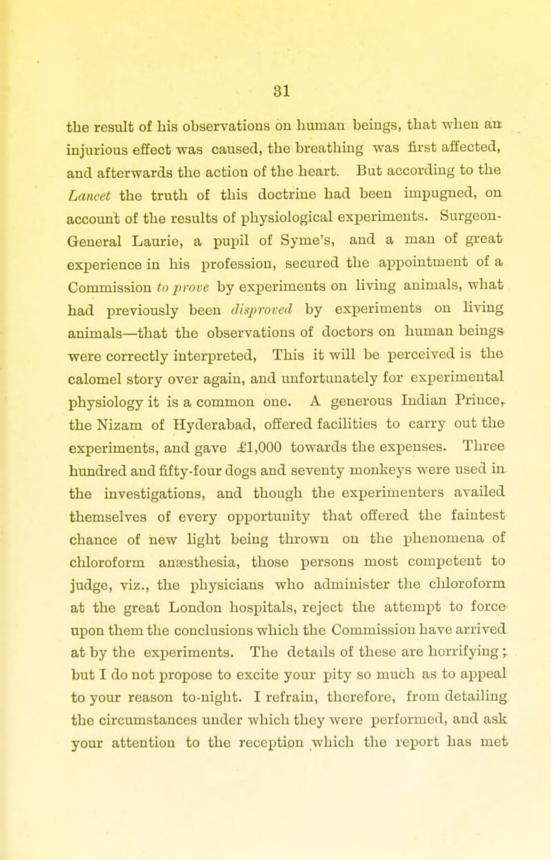 the result of his observations on human beings, that when an injurious effect was caused, the breathing was first affected, and afterwards the action of the heart. But accordmg to the Lancet the truth of this doctrine had been impugned, on account of the results of physiological experiments. Surgeon- General Laurie, a pupil of Syme's, and a man of great experience in his profession, secured the appointment of a Commission to prove by experiments on living animals, what had previously been disproved by experiments on living animals—that the observations of doctors on human beings were correctly interpreted. This it will be perceived is the calomel story over again, and unfortunately for exjperimental physiology it is a common one. A generous Indian Prince,, the Nizam of Hyderabad, offered facilities to carry out the experiments, and gave ^1,000 towards the expenses. Three hundred and fifty-four dogs and seventy monkeys were used in the investigations, and though the experimenters availed themselves of every oiDportunity that offered the faintest chance of new light being thrown on the phenomena of chloroform anaesthesia, those persons most competent to judge, viz., the physicians who administer the chloroform at the great London hospitals, reject the attempt to force upon them the conclusions which the Commission have arrived at by the experiments. The details of these are horrifying but I do not propose to excite yom- pity so much as to appeal to your reason to-night. I refrain, therefore, from detailing, the circumstances under which they were performed, and ask your attention to the reception which the rejport has met