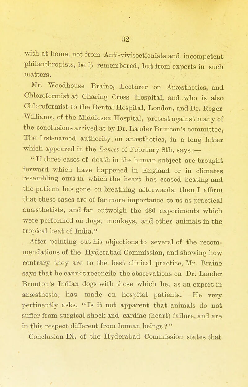 -with at home, not from Anti-vivisectionists and incompetent philanthropists, be it remembered, but from experts in such' matters. Mr. Woodhouse Braine, Lecturer on AuEesthetics, and Chloroformist at Charing Cross Hospital, and who is also Chloroformist to the Dental Hospital, London, and Dr. Eoger Williams, of the Middlesex Hospital, protest against many of -the conclusions arrived at by Dr. Lauder Brunton's committee, The first-named authority on anaesthetics, in a long letter which appeared in the Lancet of February 8th, says :—  If three cases of death in the human subject are brought forward which have happened in England or in climates resembhng ours in which the heart has ceased beating and the patient has gone on breathing afterwards, then I aflfirm that these cases are of far more importance to us as practical anaesthetists, and far outweigh the 430 experiments which were performed on dogs, monkeys, and other animals in the tropical heat of India. After pointing out his objections to several of the recom- mendations of the Hyderabad Commission, and showiag how contrary they are to the best clinical practice, Mr. Braine says that he cannot reconcile the observations on Dr. Lauder Brunton's Indian dogs with those which he, as an expert in anaesthesia, has made on hospital patients. He very pertinently asks,  Is it not apparent that animals do not suffer from surgical shock and cardiac (heart) failure, and are in this respect diiferent from human beings ?  Conclusion IX. of the Hyderabad Commission states that