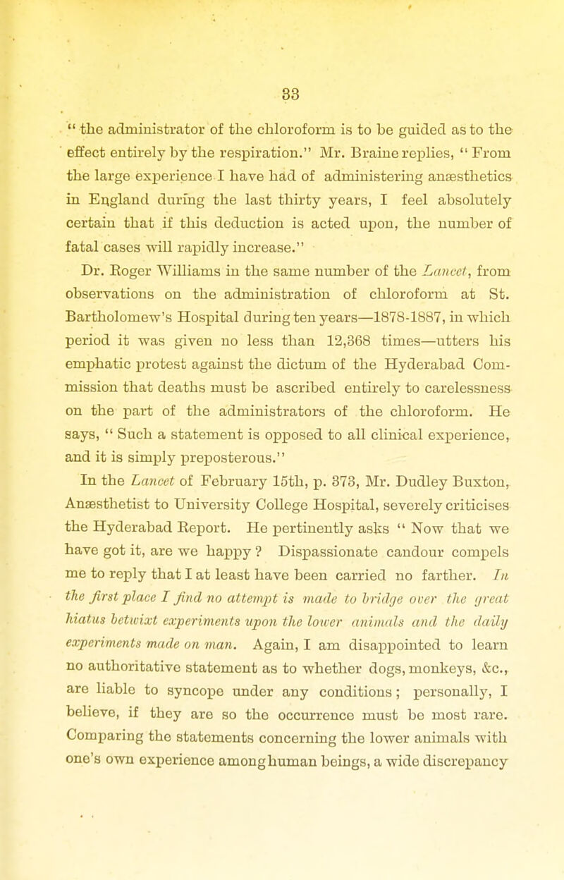  the administrator of the chloroform is to be guided as to the ■ effect entirely by the respiration. Mr. Braine replies, From the large experience I have had of administering anEesthetics in Erigland during the last thirty years, I feel absolutely certain that if this deduction is acted upon, the number of fatal cases will rapidly increase. Dr. Roger Williams in the same number of the Lancet, from observations on the administration of chloroform at St. Bartholomew's Hospital during ten years—1878-1887, in which period it was given no less than 12,368 times—utters his emphatic protest against the dictum of the Hyderabad Com- mission that deaths must be ascribed entirely to carelessness on the part of the administrators of the chloroform. He says,  Such a statement is opposed to all clinical experience, and it is simply preposterous. In the Lancet of February 15th, p. 373, Mr. Dudley Buxton, Anaesthetist to University College Hospital, severely criticises the Hyderabad Report. He pertinently asks  Now that we have got it, are we happy ? Disxoassionate candour compels me to reply that I at least have been carried no farther. In the first place I find no attempt is made to bridge over the great hiatus betwixt experiments upon the lower aninuds and the daily experiments made on man. Again, I am disappointed to learn no authoritative statement as to whether dogs, monkeys, &c., are liable to syncope under any conditions; personally, I believe, if they are so the occurrence must be most rare. Comparing the statements concerning the lower animals with one's own experience among human beings, a wide discrepancy