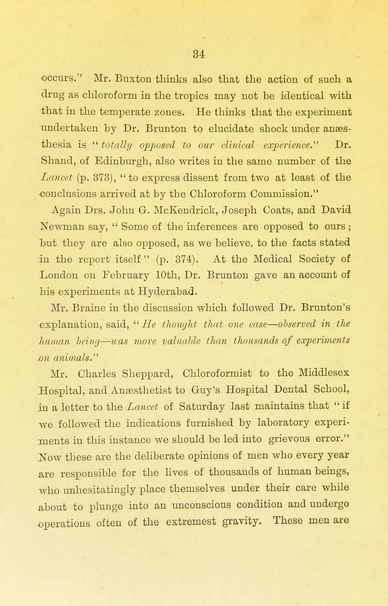 •occurs. Mr. Buxton thinks also that the action of such a drug as chloroform iu the tropics may not be identical with that in the temperate zones. He thinks that the experiment undertaken by Dr. Brunton to elucidate shock under anaes- thesia is  totally opposed to our clinical experience. Dr. Shand, of Edinburgh, also writes in the same number of the Lancet (p. 373),  to exxjress dissent from two at least of the •conclusions arrived at by the Chloroform Commission. Again Drs. John G. McKendrick, Joseph Coats, and David Newman say,  Some of the inferences are opposed to ours; but they are also opposed, as we believe, to the facts stated iu the report itself  (p. 374). At the Medical Society of London on February 10th, Dr. Brunton gave an account of his experiments at Hyderabad. Mr. Braine in the discussion which followed Dr. Brunton's explanation, said,  He thoiujUt that one case—observed in the human being—uas more valuable than thousands of experiments .on animals.'' Mr. Charles Sheppard, Chloroformist to the Middlesex Hospital, and Anaesthetist to Guy's Hospital Dental School, in a letter to the Lancet of Saturday last maintains that if we followed the indications furnished by laboratory experi- ments in this instance we should be led into grievous error. Now these are the deliberate opinions of men who every year are responsible for the hves of thousands of human beings, who unhesitatingly place themselves under their care while about to plunge into an unconscious condition and undergo operations often of the extremest gravity. These men are