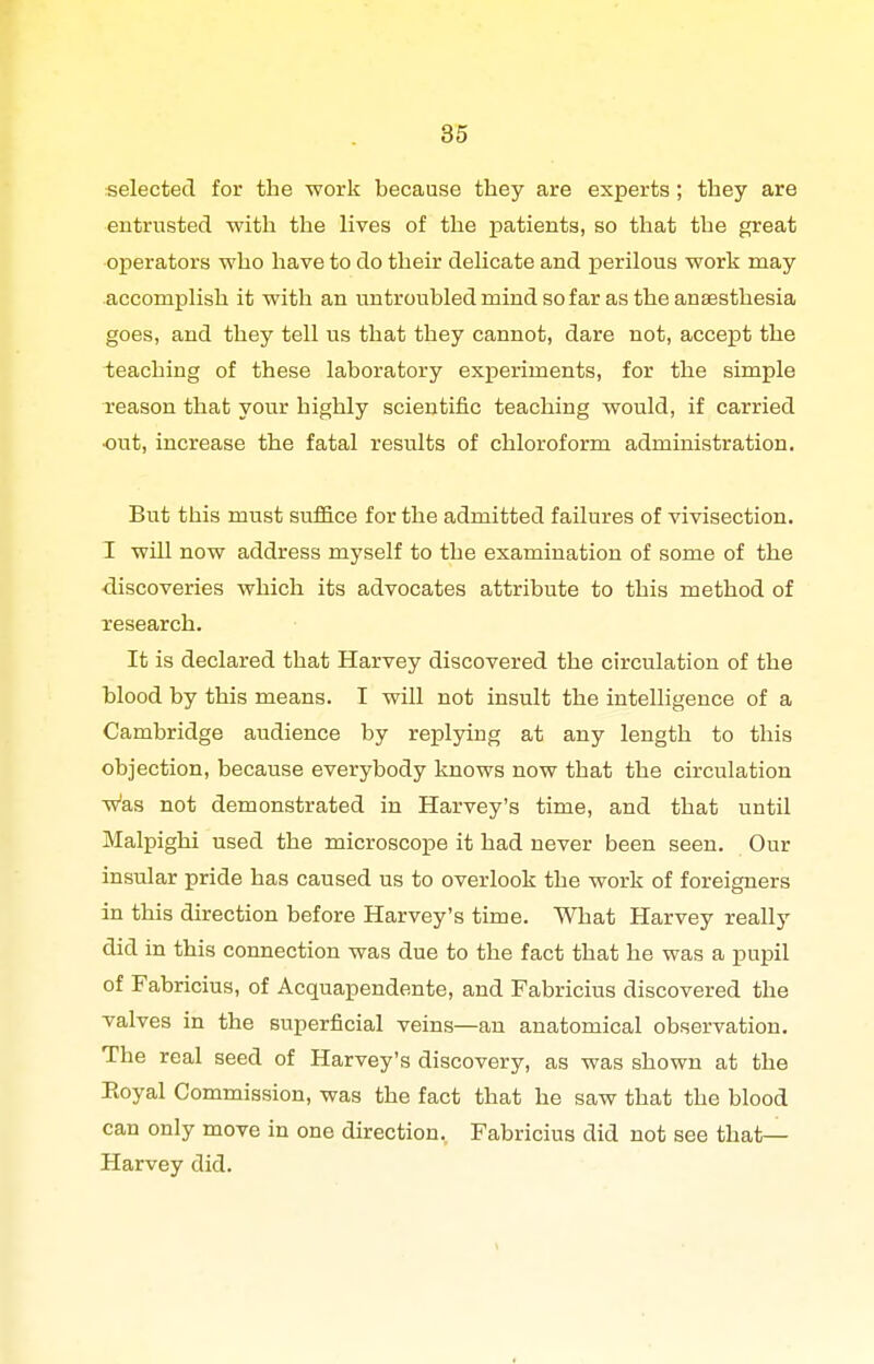 selected for the work because they are experts; they are entrusted with the lives of the patients, so that the great operators who have to do their delicate and perilous work may accomplish it with an untroubled mind so far as the anaesthesia goes, and they tell us that they cannot, dare not, accept the -teaching of these laboratory experiments, for the simple reason that your highly scientific teaching would, if carried ■out, increase the fatal results of chloroform administration. But this must suffice for the admitted failures of vivisection. I will now address myself to the examination of some of the ■discoveries which its advocates attribute to this method of research. It is declared that Harvey discovered the circulation of the blood by this means. I will not insult the intelligence of a Cambridge audience by replying at any length to this objection, because everybody knows now that the circulation w'as not demonstrated in Harvey's time, and that until Malpighi used the microscope it had never been seen. Our insular pride has caused us to overlook the work of foreigners in this direction before Harvey's time. What Harvey really did in this connection was due to the fact that he was a pupil of Fabricius, of Acquapendente, and Fabricius discovered the valves in the superficial veins—an anatomical observation. The real seed of Harvey's discovery, as was shown at the Eoyal Commission, was the fact that he saw that the blood can only move in one direction. Fabricius did not see that— Harvey did.