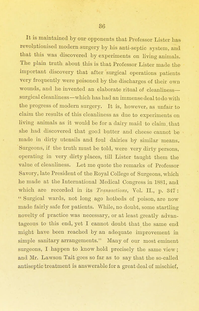 It is maintained by our opponents that Professor Lister has revolutionised modern .surgery by his anti-septic system, and that this was discovered by experiments on hving animals. The plain truth about this is that Professor Lister made the important discovery that after surgical operations patients very frequently wexe poisoned by the discharges of their own wounds, and he invented an elaborate ritual of cleanliness— surgical cleanhness—which has had an immense deal to do with the progress of modern surgery. It is, however, as unfair to claim the results of this cleanliness as due to experiments on living animals as it would be for a dairy maid to claim, that she had discovered that good butter and cheese cannot be made in dirty utensils and foul dairies by similar means. Surgeons, if the truth must be told, were very dh-ty persons, operating in very dirty places, till Lister taught them the value of cleanhness. Let me quote the remarks of Professor Savory, late President of the Eoyal College of Surgeons, which he made at the International Medical Congress in 1881, and which are recorded in its Transactions, Vol. XL, p. 347 :  Surgical wards, not long ago hotbeds of poison, are now made fairly safe for patients. While, no doubt, some startling novelty of practice was necessary, or at least greatly advan- tageous to this end, yet I cannot doubt that the same end might have been reached by an adequate improvement in simple sanitary arrangements. Many of our most eminent surgeons, I hax^pen to know hold precisely the same view; and Mr. Lawson Tait goes so far as to say that the so-called antiseptic treatment is answerable for a great deal of mischief,