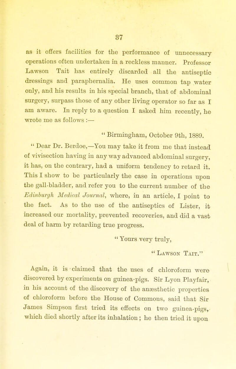 as it offers facilities for the performance of unnecessary operations often undertaken in a reckless manner. Professor La-wson Tait has entirely discarded all the antiseptic dressings and paraphernalia. He uses common tap water only, and his results in his special branch, that of abdominal surgery, surpass those of any other living operator so far as I am aware. In reply to a question I asked him recently, he wrote me as follows :—  Birmingham, October 9th, 1889.  Dear Dr. Berdoe,—You may take it from me that instead of vivisection having in any way advanced abdominal surgery, it has, on the contrary, had a uniform tendency to retard it. This I show to be particularly the case in operations upon the gall-bladder, and refer you to the current number of the Edinburgh Medical Journal, where, in an article, I point to the fact. As to the use of the antiseptics of Lister, ifc increased our mortality, prevented recoveries, and did a vast deal of harm by retarding true progress.  Yours very truly,  Lawson Tait. Again, it is-claimed that the uses of chloroform were discovered by experunents on guinea-pigs. Sir Lyon Playfair, in his account of the discovery of the ancesthetic properties of chloroform before the House of Commons, said that Sir James Simpson first tried its effects on two guinea-pigs,- which died shortly after its inhalation ; he then tried it upon