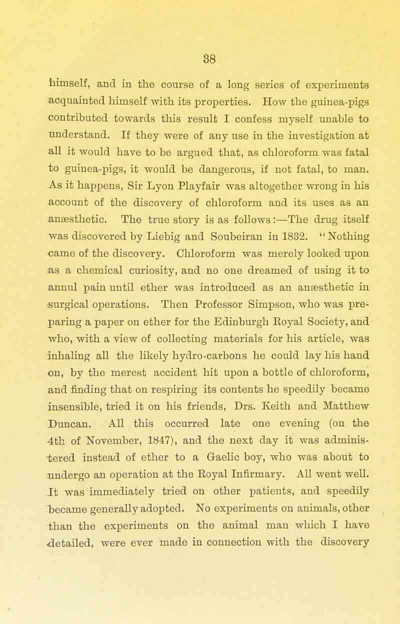 himself, and in the course of a long series of experiments acquainted himself with its proiaerties. How the guinea-pigs contributed towards this result I confess myself unable to understand. If they were of any use in the inyestigation at all it would have to be argued that, as chloroform was fatal to guinea-pigs, it would be dangerous, if not fatal, to man. As it happens, Sir Lyon Playfair was altogether wrong in his account of the discovery of chloroform and its uses as an anaesthetic. The true story is as follows :—The drug itself V7as discovered by Liebig and Soubeiran in 1832,  Nothing <3ame of the discovery. Chloroform was merely looked upon as a chemical curiosity, and no one dreamed of using it to annul pain until ether was introduced as an anaesthetic in surgical operations. Then Professor Simpson, who was pre- paring a paper on ether for the Edinburgh Royal Society, and who, with a view of collecting materials for his article, was inhaling all the likely hydro-carbons he could lay his hand on, by the merest accident hit upon a bottle of chloroform, and finding that on respiring its contents he speedily became insensible, tried it on his friends, Drs. Keith and Matthew Duncan. All this occurred late one evening (on the 4th of November, 1847), and the next day it was adminis- tered instead of ether to a Gaelic boy, who was about to undergo an operation at the Eoyal Infirmary. All went well. It was immediately tried on other patients, and speedily became generally adopted. No experiments on animals, other than the experiments on the animal man which I have detailed, were ever made in connection with the discovery