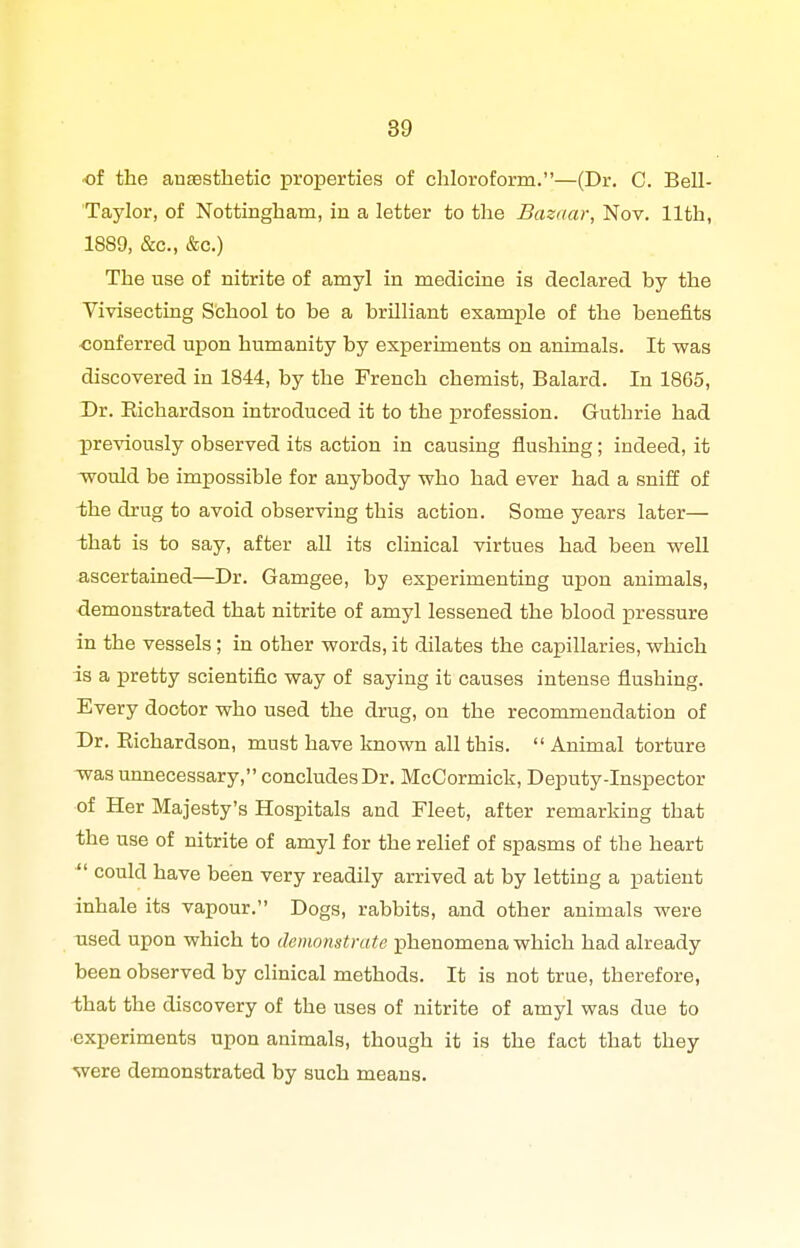 ■of the ansBsthetic properties of chloroform.—(Dr. C. Bell- Taylor, of Nottingham, in a letter to the Bazaar, Nov. 11th, 1889, &c., &c.) The use of nitrite of amyl in medicine is declared by the Vivisecting School to be a brilliant example of the benefits conferred upon humanity by experiments on animals. It was discovered in 1844, by the French chemist, Balard. In 1865, Dr. Eichardson introduced it to the profession. Guthrie had previously observed its action in causing flushing; indeed, it would be impossible for anybody who had ever had a sniff of the drug to avoid observing this action. Some years later— that is to say, after all its clinical virtues had been well ascertained—Dr. Gamgee, by experimenting upon animals, demonstrated that nitrite of amyl lessened the blood pressure in the vessels; in other words, it dilates the capillaries, which is a pretty scientific way of saying it causes intense flushing. Every doctor who used the drug, on the recommendation of Dr. Richardson, must have known all this.  Animal torture was unnecessary, concludes Dr. McCormick, Deputy-Inspector of Her Majesty's Hospitals and Fleet, after remarking that the use of nitrite of amyl for the relief of spasms of the heart ^' could have been very readily arrived at by letting a patient inhale its vapour. Dogs, rabbits, and other animals were used upon which to demonstrate phenomena which had already been observed by clinical methods. It is not true, therefore, that the discovery of the uses of nitrite of amyl was due to ■experiments upon animals, though it is the fact that they were demonstrated by such means.