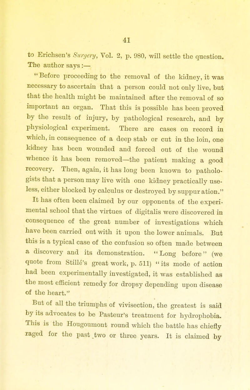 to Erichsen's Simjcry, Vol. 2, p. 980, -will settle the question. The author says :—  Before proceeding to the removal of the kidney, it was necessary to ascertain that a person could not only live, but that the health might be maintained after the removal of so important an organ. That this is possible has been proved by the result of injury, by pathological research, and by physiological experiment. There are cases on record in which, m consequence of a deep stab or cut in the loin, one kidney has been wounded and forced out of the wound whence it has been removed—the patient making a good recovery. Then, again, it has long been known to patholo- gists that a person may live with one kidney practically use- less, either blocked by calculus or destroyed by suppuration. It has often been claimed by our opponents of the experi- mental school that the virtues of digitahs were discovered in consequence of the great number of investigations which have been carried out with it upon the lower animals. But this is a typical case of the confusion so often made between a discovery and its demonstration. Long before (we quote from Stille's great work, p. 511) its mode of action had been experimentally investigated, it was estabUshed as the most efficient remedy for dropsy depending upon disease of the heart. But of all the triumphs of vivisection, the greatest is said by its advocates to be Pasteur's treatment for hydrophobia. This is the Hougoumont round which the battle has chiefly raged for the past .two or three years. It is clahned by