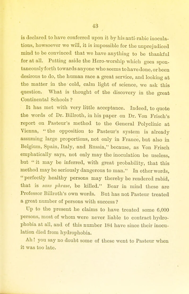 4S is declared to have conferred upon it by his anti-rabic inocula- tions, howsoever we will, it is impossible for the unprejudiced mind to be convinced that we have anything to be thankful for at all. Putting aside the Hero-worship which goes spon- taneously forth towards anyone who seems to have done, or been desirous to do, the human race a great service, and looking at the matter in the cold, calm light of science, we ask this question. What is thought of the discovery in the great Continental Schools ? It has met with very little acceptance. Indeed, to quote the words of Dr. BUlroth, in his paper on Dr. Von Frisch's report on Pasteur's method to the General Polyclinic at Vienna,  the opposition to Pasteur's system is already assuming large proportions, not only in France, but also in Belgium, Spain, Italy, and Russia, because, as Von Frisch emphatically says, not only may the inoculation be useless, but  it may be inferred, with great probability, that this method may be seriously dangerous to man. In other words, perfectly healthy persons may thereby be rendered rabid, that is sans j^l^rase, be killed. Bear in mind these are Professor Billroth's own words. But has not Pasteur treated a great number of persons with success ? Up to the present he claims to have treated some 6,000 persons, most of whom were never liable to contract hydro- phobia at all, and of this number 184 have since their inocu- lation died from hydrophobia. Ah! you say no doubt some of these went to Pasteur when it was too late.