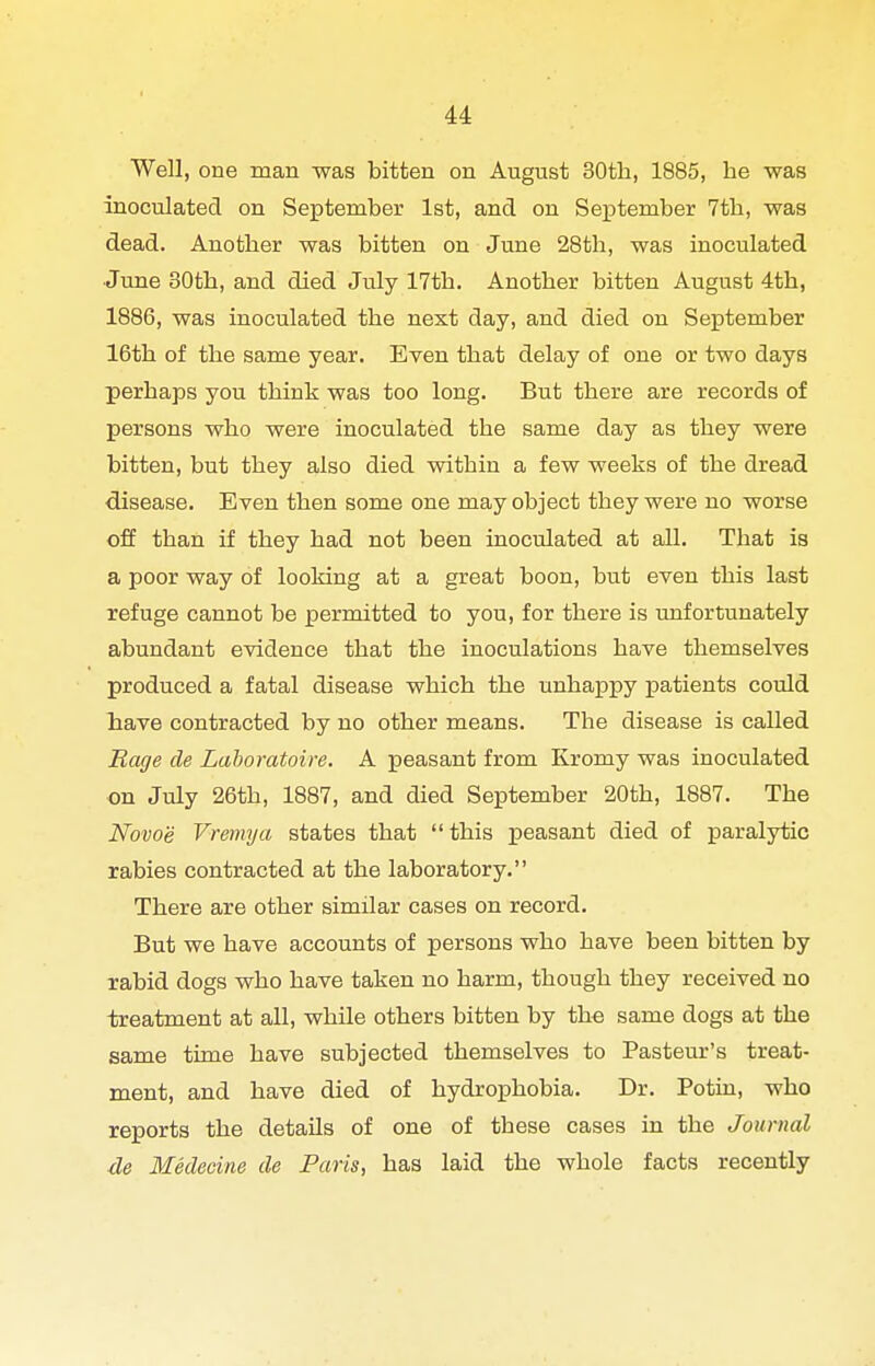 Well, one man was bitten on August 30th, 1885, be was inoculated on September 1st, and on September 7tb, was dead. Another was bitten on June 28th, was inoculated ■June 30tb, and died July 17th. Another bitten August 4th, 1886, was inoculated the next day, and died on Seiatember 16th of the same year. Even that delay of one or two days perhaps you think was too long. But there are records of persons who were inoculated the same day as they were bitten, but they also died within a few weeks of the dread disease. Even then some one may object they were no worse off than if they had not been inoculated at all. That is a poor way of looking at a great boon, but even this last refuge cannot be permitted to you, for there is unfortunately abundant evidence that the inoculations have themselves produced a fatal disease which the unhappy ijatients could have contracted by no other means. The disease is called Rage de Laboratoire. A peasant from Kromy was inoculated on July 26th, 1887, and died September 20th, 1887. The Novoe Vremya states that  this peasant died of paralytic rabies contracted at the laboratory. There are other similar cases on record. But we have accounts of persons who have been bitten by rabid dogs who have taken no harm, though they received no treatment at all, while others bitten by the same dogs at the same time have subjected themselves to Pasteur's treat- ment, and have died of hydrophobia. Dr. Potiu, who reports the details of one of these cases in the Journal de Medecine de Paris, has laid the whole facts recently