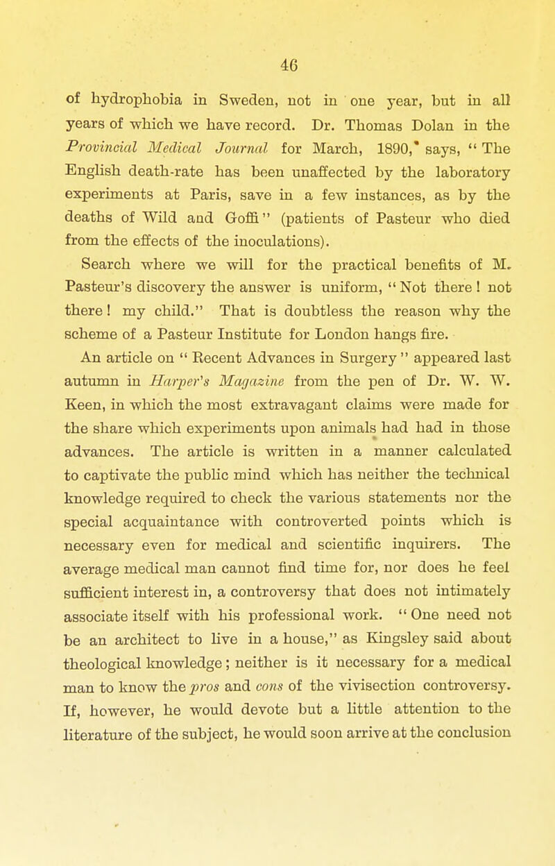 of hydrophobia in Sweden, not in one year, but in all years of which we have record. Dr. Thomas Dolan in the Provincial Medical Journal for March, 1890,' says,  The Enghsh death-rate has been unaffected by the laboratory experiments at Paris, save in a few instances, as by the deaths of Wild and Goflfi (patients of Pasteur who died from the effects of the inoculations). Search where we will for the practical benefits of M. Pasteur's discovery the answer is uniform,  Not there ! not there! my child. That is doubtless the reason why the scheme of a Pasteur Institute for London hangs fire. An article on  Recent Advances in Surgery  appeared last autumn in Harpefs Magazine from the pen of Dr. W. W. Keen, in which the most extravagant claims were made for the share which experiments upon animals had had in those advances. The article is written in a manner calculated to captivate the public mind which has neither the technical knowledge required to check the various statements nor the special acquaintance with controverted points which is necessary even for medical and scientific inquirers. The average medical man cannot find time for, nor does he feel sufficient interest in, a controversy that does not intimately associate itself with his professional work.  One need not be an architect to live in a house, as Kingsley said about theological knowledge; neither is it necessary for a medical man to know the jpros and cons of the vivisection controversy. If, however, he would devote but a little attention to the literature of the subject, he would soon arrive at the conclusion