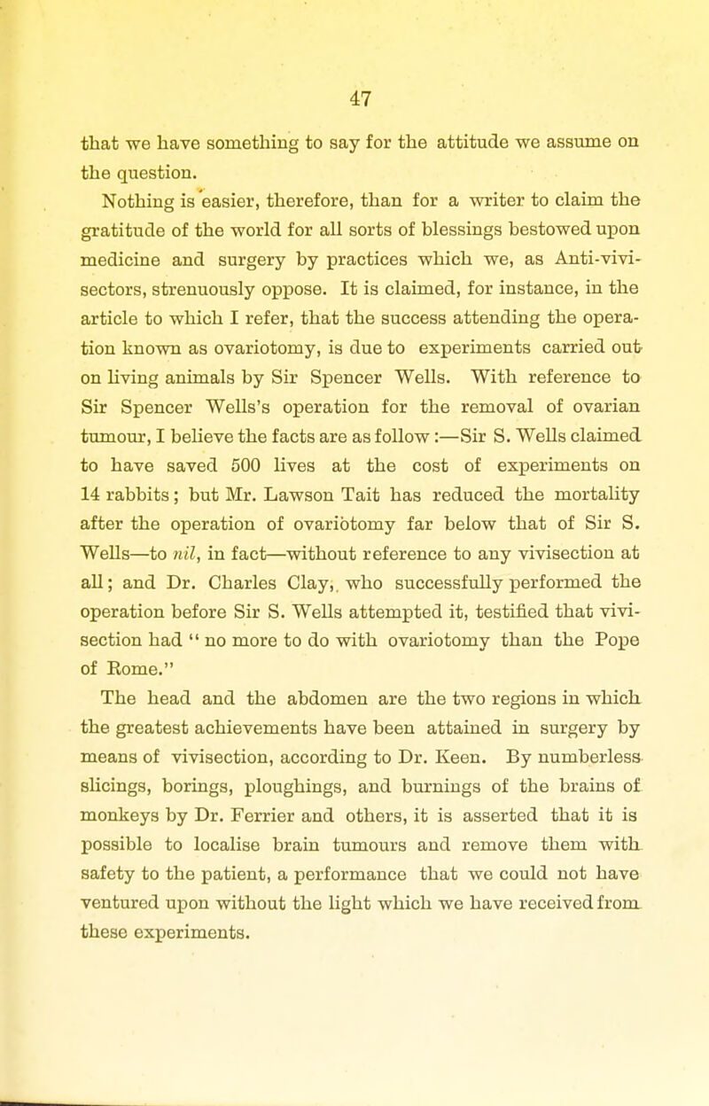 that we have something to say for the attitude we assume on the question. Nothing is easier, therefore, than for a writer to claim the gratitude of the world for aU sorts of blessings bestowed upon medicine and surgery by practices which we, as Anti-vivi- sectors, strenuously oppose. It is claimed, for instance, in the article to which I refer, that the success attending the opera- tion known as ovariotomy, is due to experiments carried out on Uving animals by Sir Spencer Wells. With reference to Sir Spencer Wells's operation for the removal of ovarian tmnour, I believe the facts are as follow:—Sir S. Wells claimed to have saved 500 lives at the cost of experiments on 14 rabbits; but Mr. Lawson Tait has reduced the mortaUty after the operation of ovariotomy far below that of Sir S. Wells—to nil, in fact—without reference to any vivisection at all; and Dr. Charles Clay,, who successfully j)erformed the operation before Sir S. Wells attempted it, testified that vivi- section had  no more to do with ovariotomy than the Poise of Rome. The head and the abdomen are the two regions in which the greatest achievements have been attained in surgery by means of vivisection, according to Dr. Keen. By numberless shcings, borings, ploughings, and burnings of the brains of monkeys by Dr. Ferrier and others, it is asserted that it is possible to localise brain tumours and remove them with, safety to the patient, a performance that we could not have ventured upon without the light which we have received from these experiments.