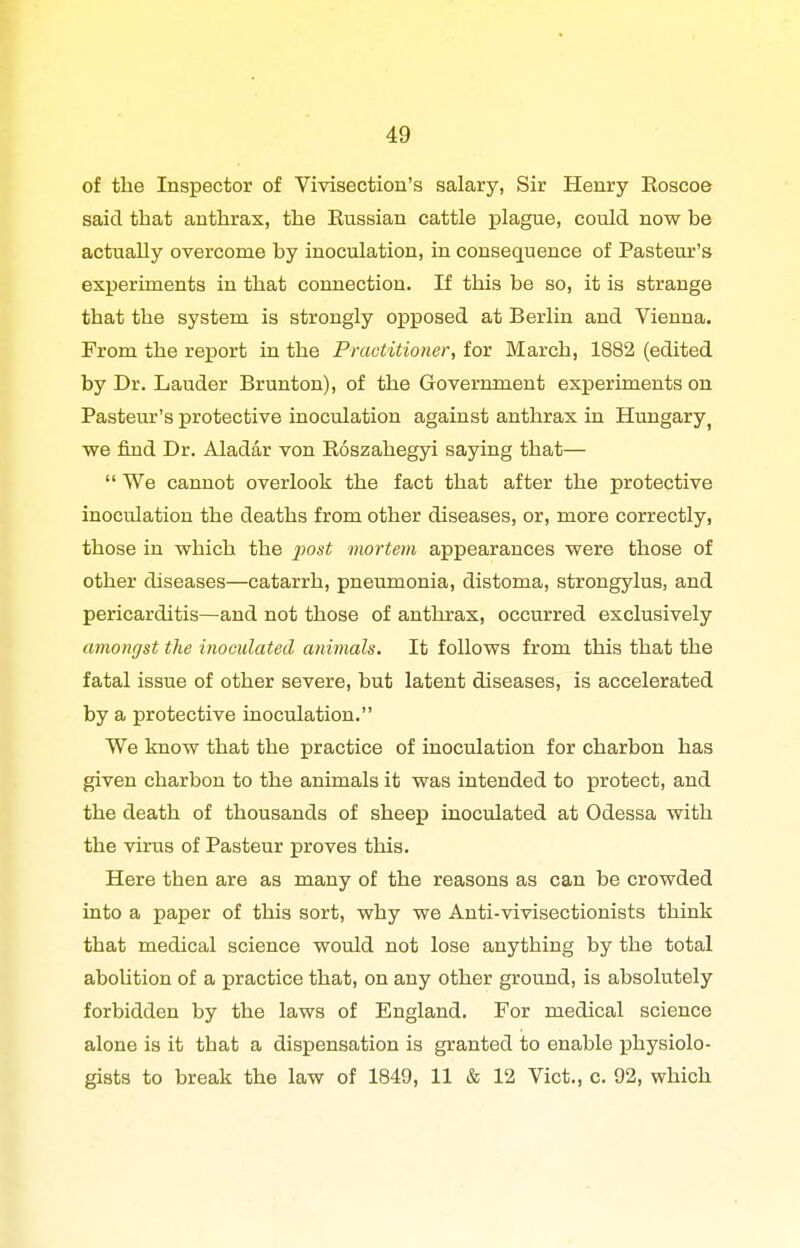 of the Inspector of Vivisection's salary, Sir Henry Roscoe said that anthrax, the Russian cattle plague, could now be actually overcome by inoculation, in consequence of Pasteur's experiments in that connection. If this be so, it is strange that the system is strongly opposed at Berlin and Vienna. From the report in the Practitioner, for March, 1882 (edited by Dr. Lauder Brunton), of the Government experiments on Pasteur's protective inoculation against anthrax in Himgary^ we find Dr. Aladar von Roszahegyi saying that—  We cannot overlook the fact that after the protective inoculation the deaths from other diseases, or, more correctly, those in which the post mortem appearances were those of other diseases—catarrh, pneumonia, distoma, strongylus, and pericarditis—and not those of anthrax, occurred exclusively amongst the inoculated animals. It follows from this that the fatal issue of other severe, but latent diseases, is accelerated by a protective inoculation. We know that the practice of inoculation for charbon has given charbon to the animals it was intended to protect, and the death of thousands of sheep inoculated at Odessa with the virus of Pasteur proves this. Here then are as many of the reasons as can be crowded into a paper of this sort, why we Anti-vivisectionists think that medical science would not lose anything by the total abolition of a practice that, on any other ground, is absolutely forbidden by the laws of England. For medical science alone is it that a dispensation is granted to enable physiolo- gists to break the law of 1849, 11 & 12 Vict., c. 92, which
