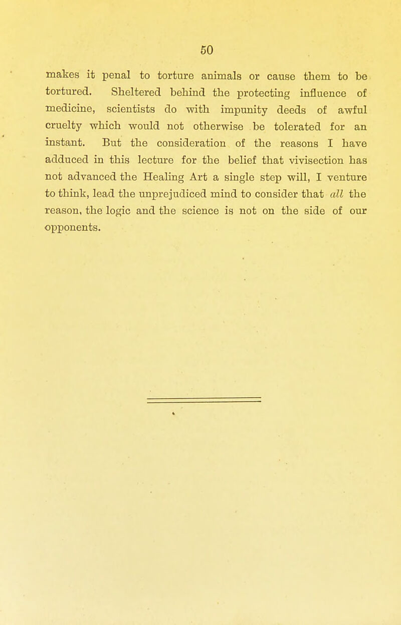 makes it penal to torture animals or cause them to be tortured. Sheltered behind the protecting influence of medicine, scientists do with impunity deeds of awful cruelty which would not otherwise be tolerated for an instant. But the consideration of the reasons I have adduced in this lecture for the belief that vivisection has not advanced the Healing Art a single step will, I venture to think, lead the unprejudiced mind to consider that all the reason, the logic and the science is not on the side of our opponents.