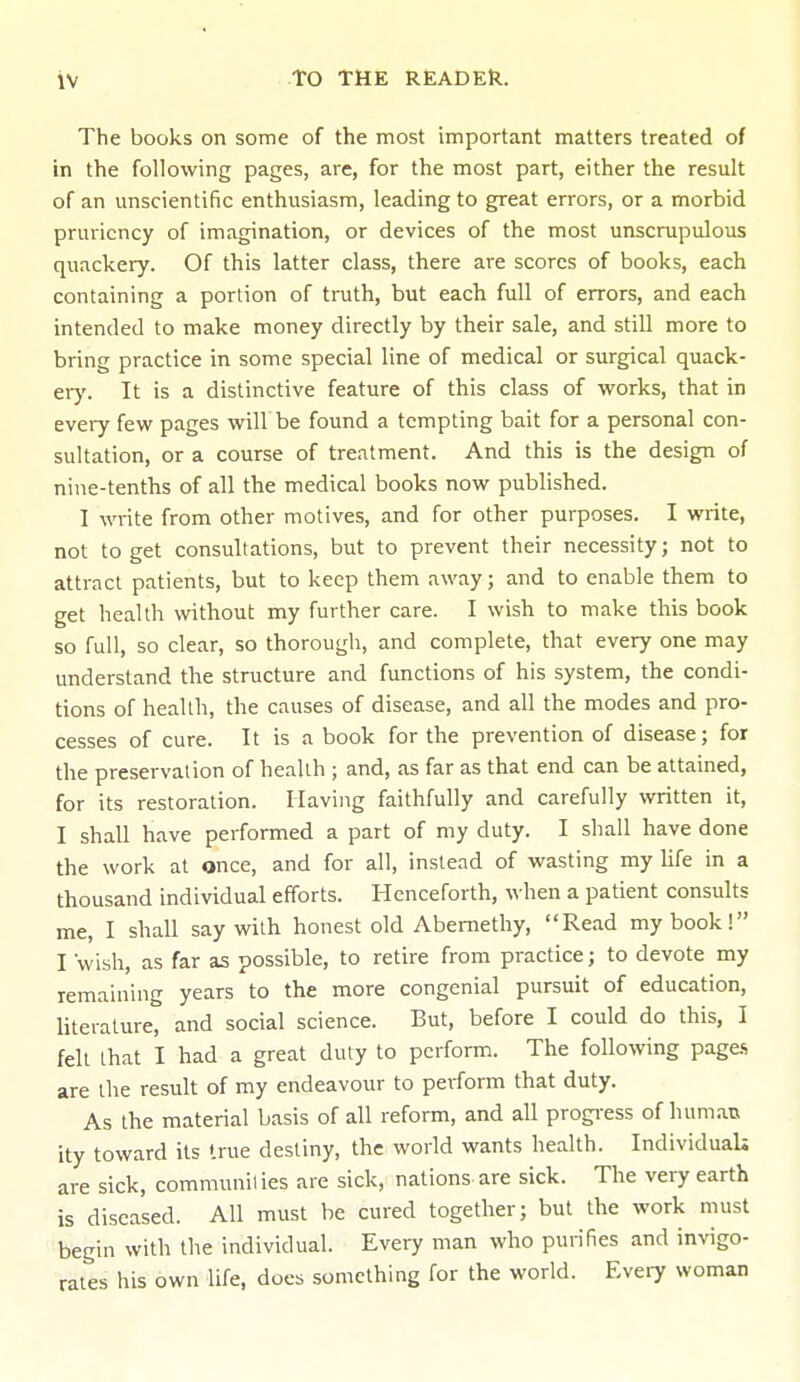 The books on some of the most important matters treated of in the following pages, are, for the most part, either the result of an unscientific enthusiasm, leading to great errors, or a morbid pruriency of imagination, or devices of the most unscrupulous quackery. Of this latter class, there are scores of books, each containing a portion of truth, but each full of errors, and each intended to make money directly by their sale, and still more to bring practice in some special line of medical or surgical quack- ery. It is a distinctive feature of this class of works, that in every few pages will be found a tempting bait for a personal con- sultation, or a course of treatment. And this is the design of nine-tenths of all the medical books now published. I write from other motives, and for other purposes. I write, not to get consultations, but to prevent their necessity; not to attract patients, but to keep them away; and to enable them to get health without my further care. I wish to make this book so full, so clear, so thorough, and complete, that every one may understand the structure and functions of his system, the condi- tions of health, the causes of disease, and all the modes and pro- cesses of cure. It is a book for the prevention of disease; for the preservation of health ; and, as far as that end can be attained, for its restoration. Having faithfully and carefully written it, I shall have performed a part of my duty. I shall have done the work at once, and for all, instead of wasting my life in a thousand individual efforts. Henceforth, when a patient consults me, I shall say with honest old Abernethy, Read my book! I 'wish, as far as possible, to retire from practice; to devote my remaining years to the more congenial pursuit of education, literature, and social science. But, before I could do this, I felt that I had a great duty to perform. The following pages are the result of my endeavour to perform that duty. As the material basis of all reform, and all progress of human ity toward its true destiny, the world wants health. Individuals are sick, communil ies are sick, nations are sick. The very earth is diseased. All must be cured together; but the work must begin with the individual. Every man who purifies and invigo- rates his own life, does something for the world. Every woman