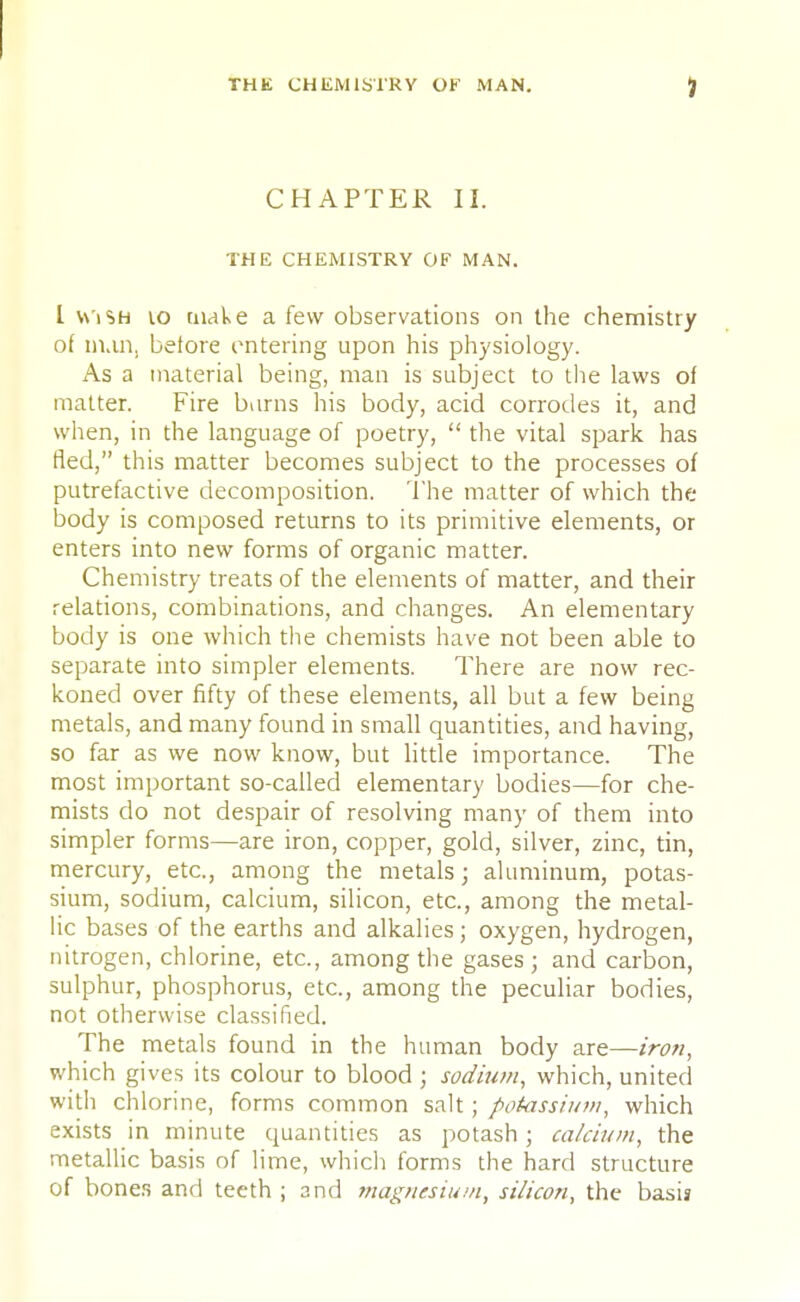 CHAPTER II. THE CHEMISTRY OF MAN. I Wish 10 make a few observations on the chemistry of nun, before entering upon his physiology. As a material being, man is subject to the laws of matter. Fire burns his body, acid corrodes it, and when, in the language of poetry,  the vital spark has fled, this matter becomes subject to the processes of putrefactive decomposition. The matter of which the body is composed returns to its primitive elements, or enters into new forms of organic matter. Chemistry treats of the elements of matter, and their relations, combinations, and changes. An elementary body is one which the chemists have not been able to separate into simpler elements. There are now rec- koned over fifty of these elements, all but a few being metals, and many found in small quantities, and having, so far as we now know, but little importance. The most important so-called elementary bodies—for che- mists do not despair of resolving many of them into simpler forms—are iron, copper, gold, silver, zinc, tin, mercury, etc., among the metals; aluminum, potas- sium, sodium, calcium, silicon, etc., among the metal- lic bases of the earths and alkalies; oxygen, hydrogen, nitrogen, chlorine, etc., among the gases; and carbon, sulphur, phosphorus, etc., among the peculiar bodies, not otherwise classified. The metals found in the human body are—iron, which gives its colour to blood ; sodium, which, united with chlorine, forms common salt; potassium, which exists in minute quantities as potash; calcium, the metallic basis of lime, which forms the hard structure of boner, and teeth ; and magnesium, silicon, the basis