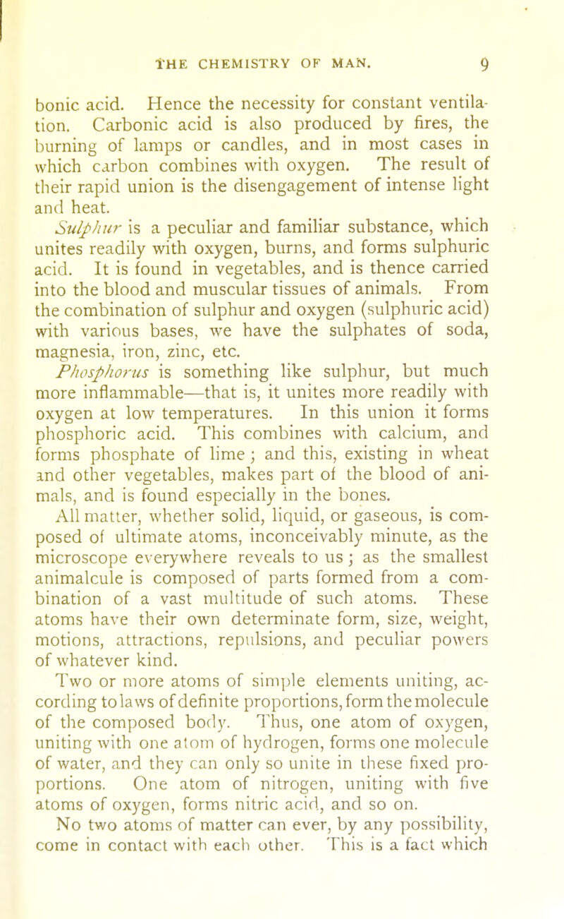 bonic acid. Hence the necessity for constant ventila- tion. Carbonic acid is also produced by fires, the burning of lamps or candles, and in most cases in which carbon combines with oxygen. The result of their rapid union is the disengagement of intense light and heat. Sulphur is a peculiar and familiar substance, which unites readily with oxygen, burns, and forms sulphuric acid. It is found in vegetables, and is thence carried into the blood and muscular tissues of animals. From the combination of sulphur and oxygen (sulphuric acid) with various bases, we have the sulphates of soda, magnesia, iron, zinc, etc. Phosphorus is something like sulphur, but much more inflammable—that is, it unites more readily with oxygen at low temperatures. In this union it forms phosphoric acid. This combines with calcium, and forms phosphate of lime; and this, existing in wheat and other vegetables, makes part of the blood of ani- mals, and is found especially in the bones. All matter, whether solid, liquid, or gaseous, is com- posed of ultimate atoms, inconceivably minute, as the microscope everywhere reveals to us; as the smallest animalcule is composed of parts formed from a com- bination of a vast multitude of such atoms. These atoms have their own determinate form, size, weight, motions, attractions, repulsions, and peculiar powers of whatever kind. Two or more atoms of simple elements uniting, ac- cording to laws of definite proportions, form the molecule of the composed body. Thus, one atom of oxygen, uniting with one atom of hydrogen, forms one molecule of water, and they can only so unite in these fixed pro- portions. One atom of nitrogen, uniting with five atoms of oxygen, forms nitric acid, and so on. No two atoms of matter can ever, by any possibility, come in contact with each other. This is a fact which