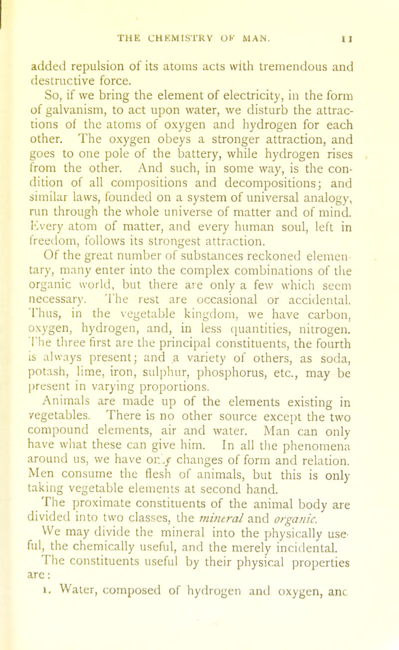 added repulsion of its atoms acts with tremendous and destructive force. So, if we bring the element of electricity, in the form of galvanism, to act upon water, we disturb the attrac- tions of the atoms of oxygen and hydrogen for each other. The oxygen obeys a stronger attraction, and goes to one pole of the battery, while hydrogen rises from the other. And such, in some way, is the con- dition of all compositions and decompositions; and similar laws, founded on a system of universal analogy, run through the whole universe of matter and of mind. Kvery atom of matter, and every human soul, left in freedom, follows its strongest attraction. Of the great number of substances reckoned elemen- tary, many enter into the complex combinations of the organic world, but there are only a few which seem necessary. The rest are occasional or accidental. Thus, in the vegetable kingdom, we have carbon, oxygen, hydrogen, and, in less quantities, nitrogen. The three first are the principal constituents, the fourth is always present; and a variety of others, as soda, potash, lime, iron, sulphur, phosphorus, etc., may be present in varying proportions. Animals are made up of the elements existing in vegetables. There is no other source except the two compound elements, air and water. Man can only- have what these can give him. In all the phenomena around us, we have on'./ changes of form and relation. Men consume the flesh of animals, but this is only taking vegetable elements at second hand. The proximate constituents of the animal body are divided into two classes, the mineral and organic. We may divide the mineral into the physically use- ful, the chemically useful, and the merely incidental. The constituents useful by their physical properties are: 1. Water, composed of hydrogen and oxygen, anc