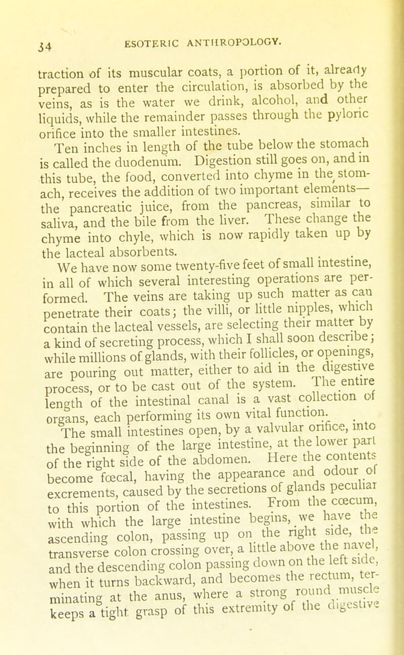 traction of its muscular coats, a portion of it, already prepared to enter the circulation, is absorbed by the veins, as is the water we drink, alcohol, and other liquids, while the remainder passes through the pyloric orifice into the smaller intestines. Ten inches in length of the tube below the stomach is called the duodenum. Digestion still goes on, and in this tube, the food, converted into chyme in the stom- ach, receives the addition of two important elements— the' pancreatic juice, from the pancreas, similar to saliva, and the bile from the liver. These change the chyme into chyle, which is now rapidly taken up by the lacteal absorbents. We have now some twenty-five feet of small intestine, in all of which several interesting operations are per- formed. The veins are taking up such matter as cau penetrate their coats; the villi, or little nipples, which contain the lacteal vessels, are selecting their matter by a kind of secreting process, which I shall soon describe; while millions of glands, with their follicles, or openings, are pouring out matter, either to aid in the digestive process, or to be cast out of the system. The entire length of the intestinal canal is a vast collection ot organs, each performing its own vital function. _ The small intestines open, by a valvular orifice, into the beginning of the large intestine, at the lower pail of the right side of the abdomen. Here the contents become fcecal, having the appearance and odour ol excrements, caused by the secretions of glands peculiar to this portion of the intestines. From the ccecum, with which the large intestine begins, we have he ascending colon, passing up on the right side, the transverse colon crossing over, a little above tire navel, and the descending colon passing clown on the eft side when it turns backward, and becomes the rectum ter- minating at the anus, where a strong round muscle keeps aright F«P °f this extremity °f the dlgeSUVe