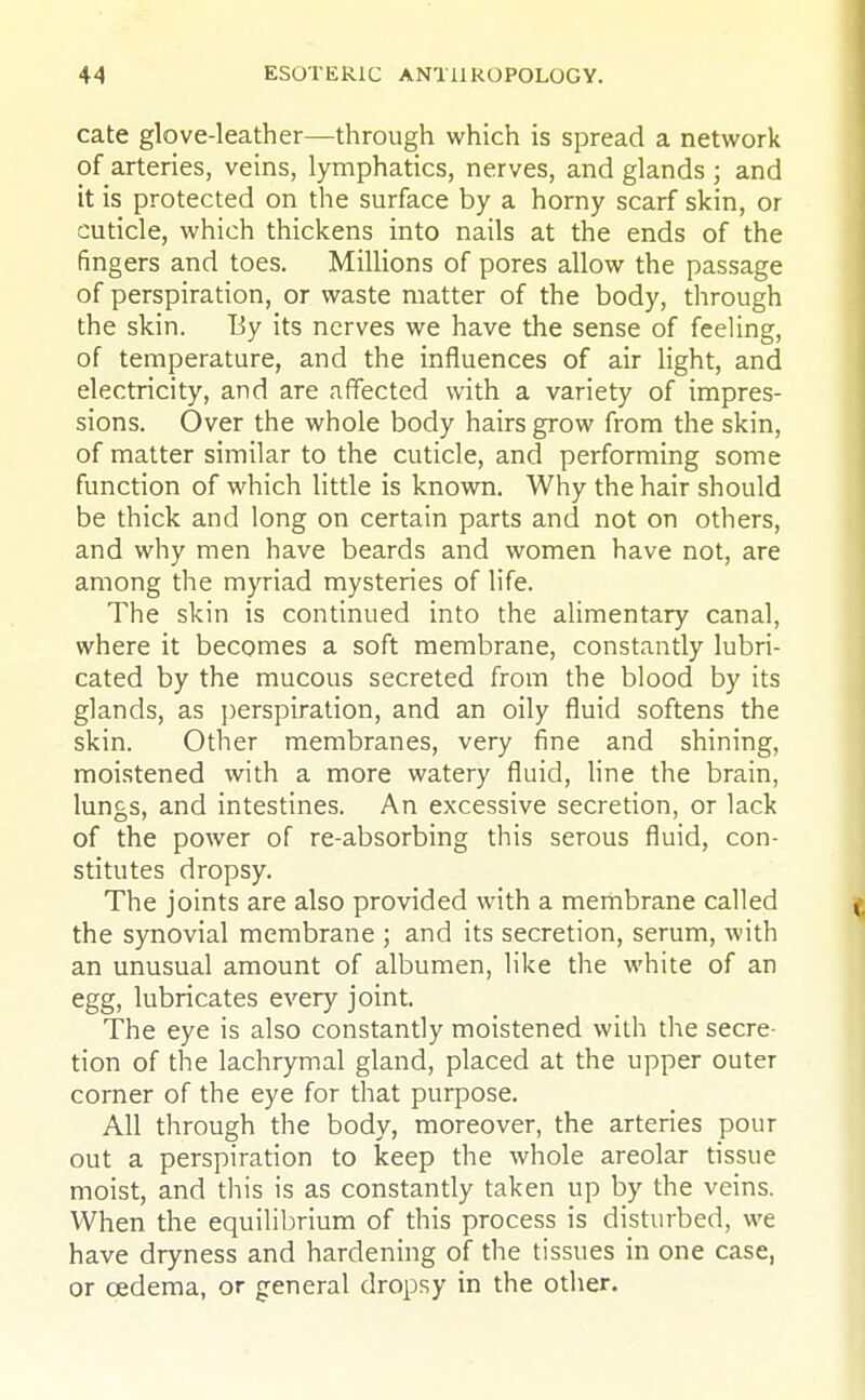 cate glove-leather—through which is spread a network of arteries, veins, lymphatics, nerves, and glands ; and it is protected on the surface by a horny scarf skin, or cuticle, which thickens into nails at the ends of the fingers and toes. Millions of pores allow the passage of perspiration, or waste matter of the body, through the skin. By its nerves we have the sense of feeling, of temperature, and the influences of air light, and electricity, and are affected with a variety of impres- sions. Over the whole body hairs grow from the skin, of matter similar to the cuticle, and performing some function of which little is known. Why the hair should be thick and long on certain parts and not on others, and why men have beards and women have not, are among the myriad mysteries of life. The skin is continued into the alimentary canal, where it becomes a soft membrane, constantly lubri- cated by the mucous secreted from the blood by its glands, as perspiration, and an oily fluid softens the skin. Other membranes, very fine and shining, moistened with a more watery fluid, line the brain, lungs, and intestines. An excessive secretion, or lack of the power of re-absorbing this serous fluid, con- stitutes dropsy. The joints are also provided with a membrane called i the synovial membrane ; and its secretion, serum, with an unusual amount of albumen, like the white of an egg, lubricates every joint. The eye is also constantly moistened with the secre- tion of the lachrymal gland, placed at the upper outer corner of the eye for that purpose. All through the body, moreover, the arteries pour out a perspiration to keep the whole areolar tissue moist, and this is as constantly taken up by the veins. When the equilibrium of this process is disturbed, we have dryness and hardening of the tissues in one case, or cedema, or general dropsy in the other.