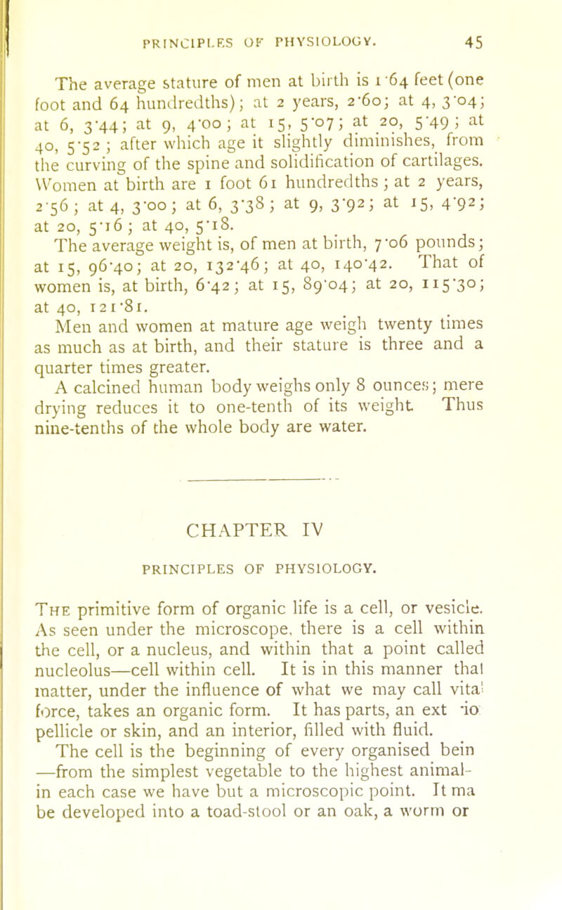 The average stature of men at birth is 1 64 feet (one foot and 64 hundredths); at 2 years, 2-60; at 4, 3-04; at 6, 3-44; at 9, 4'oo ; at 15, 5-07; at 20, 5-49; at 40, 5-52 ; after which age it slightly diminishes^ from the curving of the spine and solidification of cartilages. Women at birth are 1 foot 61 hundredths; at 2 years, 2 56 ; at 4, 3-00; at 6, 3-38; at 9, 3-92; at 15, 4-92; at 20, 5-i6 ; at 40, 5-18. The average weight is, of men at birth, yo6 pounds; at 15, 96-40; at 20, 132-46; at 40, 140-42. That of women is, at birth, 6-42; at 15, 89-04; at 20, 115-30; at 40, 121-81. Men and women at mature age weigh twenty times as much as at birth, and their stature is three and a quarter times greater. A calcined human body weighs only 8 ounces; mere drying reduces it to one-tenth of its weight Thus nine-tenths of the whole body are water. CHAPTER IV PRINCIPLES OF PHYSIOLOGY. The primitive form of organic life is a cell, or vesicle. As seen under the microscope, there is a cell within the cell, or a nucleus, and within that a point called nucleolus—cell within cell. It is in this manner thai matter, under the influence of what we may call vita! force, takes an organic form. It has parts, an ext -io pellicle or skin, and an interior, filled with fluid. The cell is the beginning of every organised bein —from the simplest vegetable to the highest animal- in each case we have but a microscopic point. It ma be developed into a toad-stool or an oak, a worm or