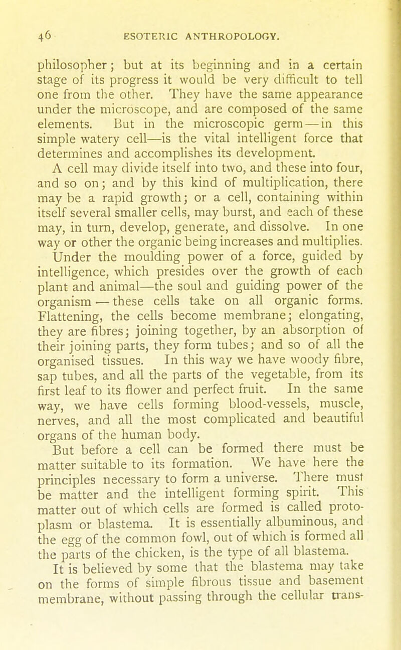 philosopher; but at its beginning and in a certain stage of its progress it would be very difficult to tell one from the other. They have the same appearance under the microscope, and are composed of the same elements. But in the microscopic germ — in this simple watery cell—is the vital intelligent force that determines and accomplishes its development. A cell may divide itself into two, and these into four, and so on; and by this kind of multiplication, there may be a rapid growth; or a cell, containing within itself several smaller cells, may burst, and each of these may, in turn, develop, generate, and dissolve. In one way or other the organic being increases and multiplies. Under the moulding power of a force, guided by intelligence, which presides over the growth of each plant and animal—the soul and guiding power of the organism — these cells take on all organic forms. Flattening, the cells become membrane; elongating, they are fibres; joining together, by an absorption of their joining parts, they form tubes; and so of all the organised tissues. In this way we have woody fibre, sap tubes, and all the parts of the vegetable, from its first leaf to its flower and perfect fruit. In the same way, we have cells forming blood-vessels, muscle, nerves, and all the most complicated and beautiful organs of the human body. But before a cell can be formed there must be matter suitable to its formation. We have here the principles necessary to form a universe. There must be matter and the intelligent forming spirit. This matter out of which cells are formed is called proto- plasm or blastema. It is essentially albuminous, and the egg of the common fowl, out of which is formed all the parts of the chicken, is the type of all blastema. It is believed by some that the blastema may take on the forms of simple fibrous tissue and basement membrane, without passing through the cellular nans-