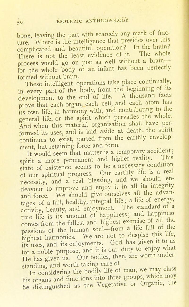 bone, leaving the part with scarcely any mark of frac- ture. Where is the intelligence that presides over this complicated and beautiful operation? In the brain? There is not the least evidence of it. The whole process would go on just as well without a brain— for the whole body of an infant has been perfectly formed without brain. . These intelligent operations take place continually, in every part of the body, from the beginning of its development to the end of life. A thousand facts prove that each organ, each cell, and each atom has its own life, in harmony with, and contributing to the general life, or the spirit which pervades the whole. And when this material organisation shall have per- formed its uses, and is laid aside at death, the spirit continues to exist, parted from the earthly envelop- ment, but retaining force and form. It would seem that matter is a temporary accident; spirit a more permanent and higher reality. 1ms state of existence seems to be a necessary condition of our spiritual progress. Our earthly life: is a real necessity, and a real blessing, and we should en- deavour to improve and enjoy it m all its integrity and force. We should give ourselves all the advan- tages of a full, healthy, integral life; a life of energy, activity, beauty, and enjoyment. The standard of a true life is its amount of happiness; and happiness comes from the fullest and highest exercise of all he passions of the human soul-from a life full of the highest harmonies. We are not to despise this hie, its uses, and its enjoyments. God has given it to us for a noble purpose, and it is our duty to enjoy what He has given us. Our bodies, then, are worth under- standing, and worth taking care of. In considering the bodily life of man, we may class his organs and functions into three groups^ which n ay be distinguished as the Vegetative or Organic, the