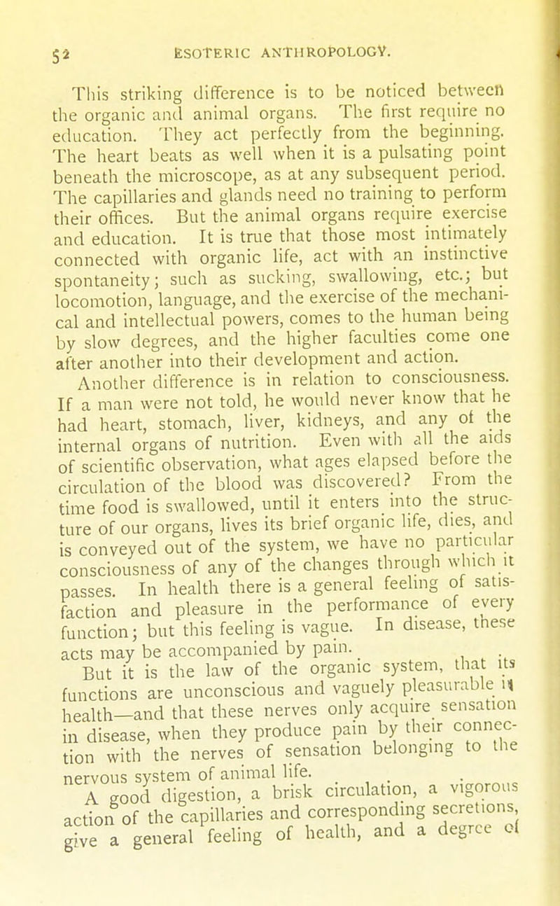This striking difference is to be noticed between the organic and animal organs. The first require no education. They act perfectly from the beginning. The heart beats as well when it is a pulsating point beneath the microscope, as at any subsequent period. The capillaries and glands need no training to perform their offices. But the animal organs require exercise and education. It is true that those most intimately connected with organic life, act with an instinctive spontaneity; such as sucking, swallowing, etc.; but locomotion, language, and the exercise of the mechani- cal and intellectual powers, comes to the human being by slow degrees, and the higher faculties come one after another into their development and action. Another difference is in relation to consciousness. If a man were not told, he would never know that he had heart, stomach, liver, kidneys, and any oi the internal organs of nutrition. Even with all the aids of scientific observation, what ages elapsed before the circulation of the blood was discovered? From the time food is swallowed, until it enters into the struc- ture of our organs, lives its brief organic life, dies, and is conveyed out of the system, we have no particular consciousness of any of the changes through which it passes. In health there is a general feeling of satis- faction and pleasure in the performance of every function; but this feeling is vague. In disease, these acts may be accompanied by pain. _ But it is the law of the organic system, that its functions are unconscious and vaguely pleasurable n health—and that these nerves only acquire sensation in disease, when they produce pain by their connec- tion with the nerves of sensation belonging to the nervous system of animal life. A good digestion, a brisk circulation, a vigorous action of the capillaries and corresponding secretions grve a general feeling of health, and a degree