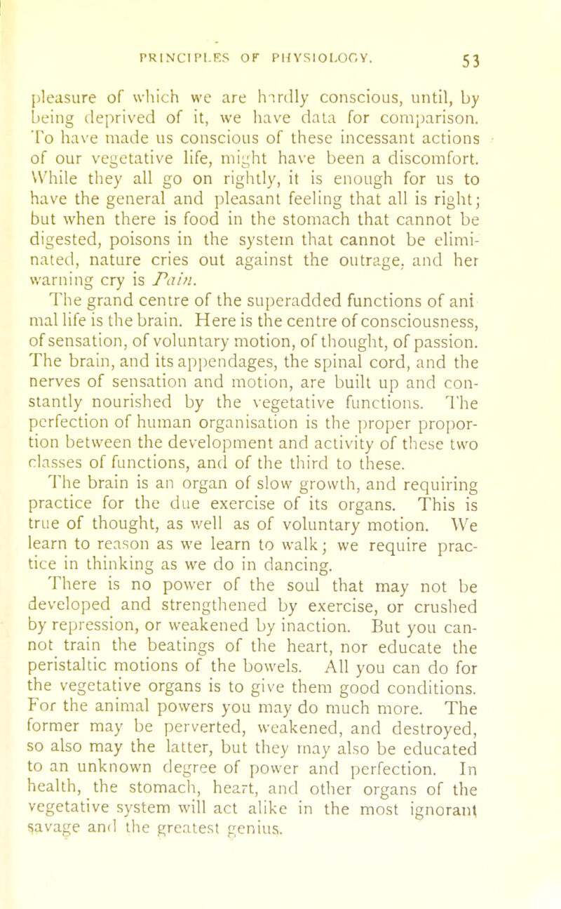 5 3 pleasure of which we are hirdly conscious, until, by being deprived of it, we have data for comparison. To have made us conscious of these incessant actions of our vegetative life, might have been a discomfort. While they all go on rightly, it is enough for us to have the general and pleasant feeling that all is right; but when there is food in the stomach that cannot be digested, poisons in the system that cannot be elimi- nated, nature cries out against the outrage, and her warning cry is Pain. The grand centre of the superadded functions of ani mal life is the brain. Here is the centre of consciousness, of sensation, of voluntary motion, of thought, of passion. The brain, and its appendages, the spinal cord, and the nerves of sensation and motion, are built up and con- stantly nourished by the vegetative functions. The perfection of human organisation is the proper propor- tion between the development and activity of these two classes of functions, and of the third to these. The brain is an organ of slow growth, and requiring practice for the due exercise of its organs. This is true of thought, as well as of voluntary motion. We learn to reason as we learn to walk; we require prac- tice in thinking as we do in dancing. There is no power of the soul that may not be developed and strengthened by exercise, or crushed by repression, or weakened by inaction. But you can- not train the beatings of the heart, nor educate the peristaltic motions of the bowels. All you can do for the vegetative organs is to give them good conditions. For the animal powers you may do much more. The former may be perverted, weakened, and destroyed, so also may the latter, but they may also be educated to an unknown degree of power and perfection. In health, the stomach, heart, and other organs of the vegetative system will act alike in the most ignorant savage and the greatest genius.
