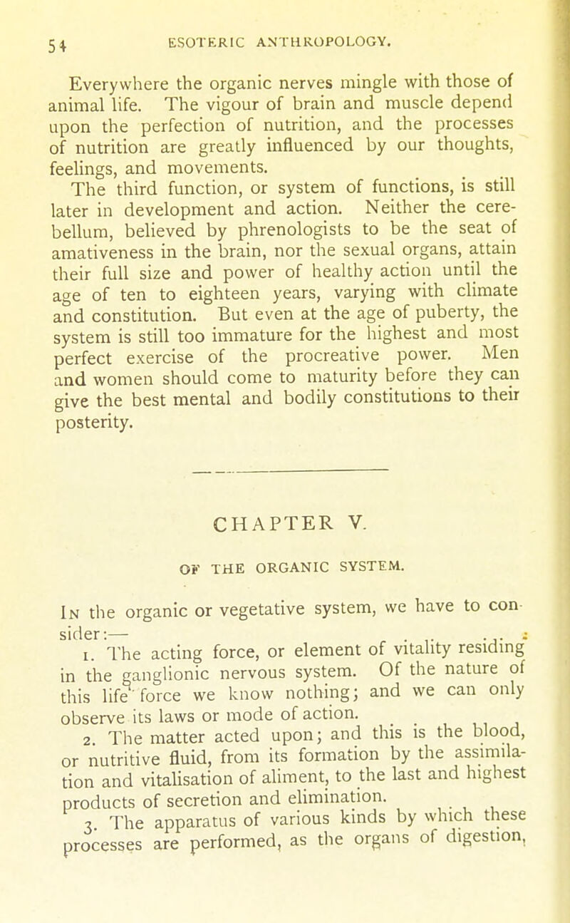 5* Everywhere the organic nerves mingle with those of animal life. The vigour of brain and muscle depend upon the perfection of nutrition, and the processes of nutrition are greatly influenced by our thoughts, feelings, and movements. The third function, or system of functions, is still later in development and action. Neither the cere- bellum, believed by phrenologists to be the seat of amativeness in the brain, nor the sexual organs, attain their full size and power of healthy action until the age of ten to eighteen years, varying with climate and constitution. But even at the age of puberty, the system is still too immature for the highest and most perfect exercise of the procreative power. Men and women should come to maturity before they can give the best mental and bodily constitutions to their posterity. CHAPTER V. OF THE ORGANIC SYSTEM. In the organic or vegetative system, we have to con sider:— . ; i. The acting force, or element of vitality residing in the ganglionic nervous system. Of the nature of this life force we know nothing; and we can only observe its laws or mode of action. 2 The matter acted upon; and this is the blood, or nutritive fluid, from its formation by the assimila- tion and vitalisation of aliment, to the last and highest products of secretion and elimination. 3 The apparatus of various kinds by which these processes are performed, as the organs of digestion.