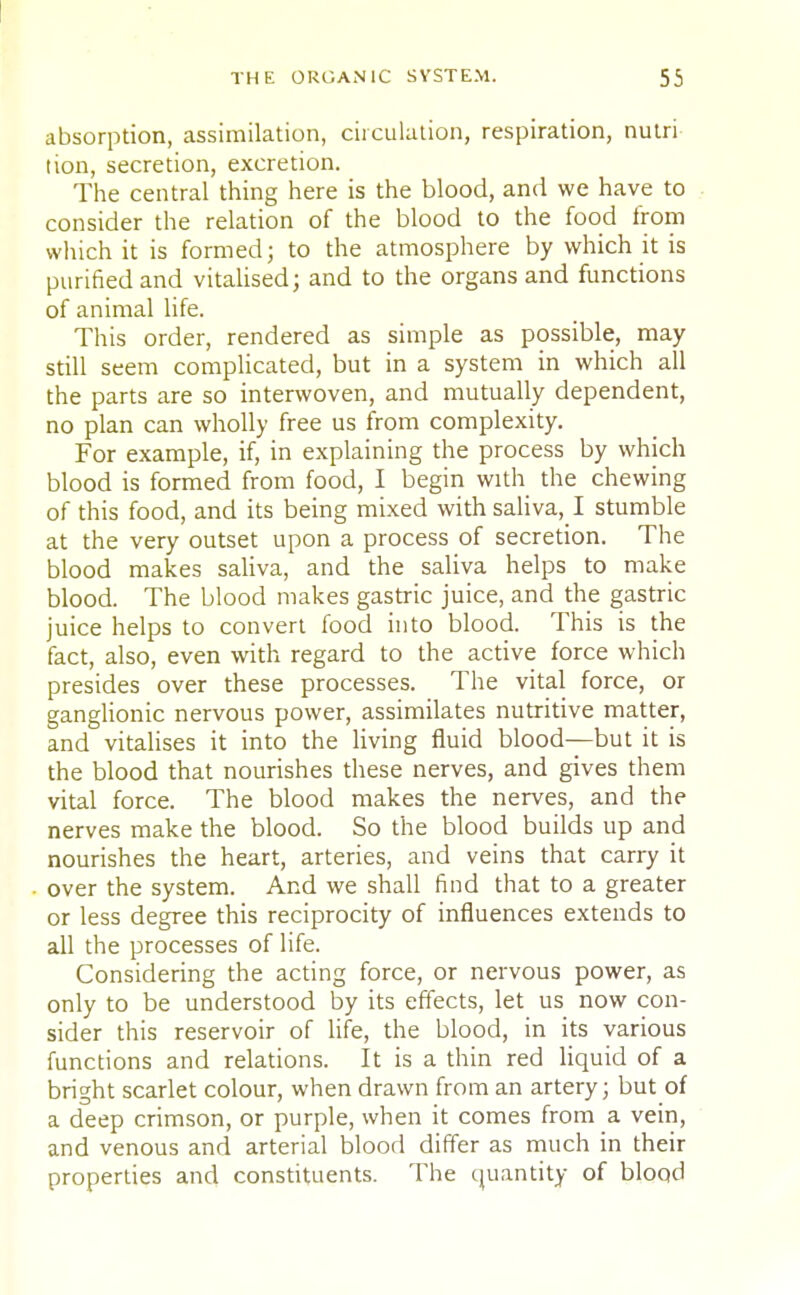 absorption, assimilation, circulation, respiration, nutri tion, secretion, excretion. The central thing here is the blood, and we have to consider the relation of the blood to the food from which it is formed; to the atmosphere by which it is purified and vitalised; and to the organs and functions of animal life. This order, rendered as simple as possible, may still seem complicated, but in a system in which all the parts are so interwoven, and mutually dependent, no plan can wholly free us from complexity. For example, if, in explaining the process by which blood is formed from food, I begin with the chewing of this food, and its being mixed with saliva, ! stumble at the very outset upon a process of secretion. The blood makes saliva, and the saliva helps to make blood. The blood makes gastric juice, and the gastric juice helps to convert food into blood. This is the fact, also, even with regard to the active force which presides over these processes. The vital force, or ganglionic nervous power, assimilates nutritive matter, and vitalises it into the living fluid blood—but it is the blood that nourishes these nerves, and gives them vital force. The blood makes the nerves, and the nerves make the blood. So the blood builds up and nourishes the heart, arteries, and veins that carry it over the system. And we shall find that to a greater or less degree this reciprocity of influences extends to all the processes of life. Considering the acting force, or nervous power, as only to be understood by its effects, let us now con- sider this reservoir of life, the blood, in its various functions and relations. It is a thin red liquid of a bright scarlet colour, when drawn from an artery; but of a deep crimson, or purple, when it comes from a vein, and venous and arterial blood differ as much in their properties and constituents. The quantity of blood